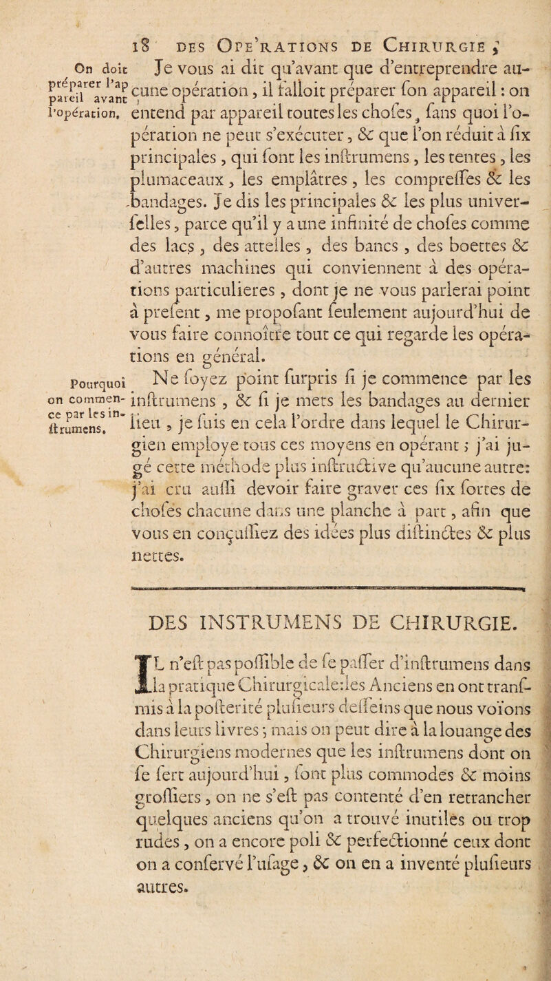 / On doit Je vous ai die qu’avant que d’entreprendre au- paîei^'avanc c,une opération, il talloic préparer Ton appareil : on l’opération, entend par appareil toutes les choies 9 fans quoi lo- pération ne peur s’exécuter 5 ôc que l’on réduit à lix principales, qui (ont les inftrumèns, les tentes 5 les piumaceaux > les emplâtres, les compreifes 6c les ^bandages. Je dis les principales & les plus univer- Iclles, parce qu’il y aune infinité de choies comme des lacs 3 des attelles 3 des bancs, des boettes &c d’autres machines qui conviennent â des opéra¬ tions particulières 5 dont je ne vous parlerai point à prefent, me propofant feulement aujourd’hui de vous faire connoîcre tout ce qui regarde les opéra¬ tions en général. pourquoi Ne (oyez point furpris fi je commence par les on commen- inftrumèns , & fi je mets les bandages au dernier ftrumenst*  ^iea > je i’a*s en ce^a ^ordre dans lequel le Chirur¬ gien employé tous ces moyens en opérant ; j’ai ju¬ gé cette méthode plus inftruéhve qu’aucune autre: j’ai cru aufii devoir faire graver ces iix fortes de choies chacune dans une planche â part, afin que vous en conçufiiez des idées plus diftinctes <Sc plus nettes. DES INSTRUMENTS DE CHIRURGIE. IL n’eft pas poiîible de fe pafier d’inftrumens dans la pratique Chirurgicaledes Anciens en onttranf- mis â la poilerité planeurs delleins c]ue nous voïons dans leurs livres -, mais on peut dire â la louange des Chirurgiens modernes que les inftrumèns dont on fe iert aujourd’hui, (ont plus commodes & moins greffiers , on ne s’eft pas contenté d’en retrancher quelques anciens qu’on a trouvé inutiles ou trop rudes, on a encore poli perfectionné ceux dont on a confervé l’ufage > ôc on en a inventé plufieurs autres.