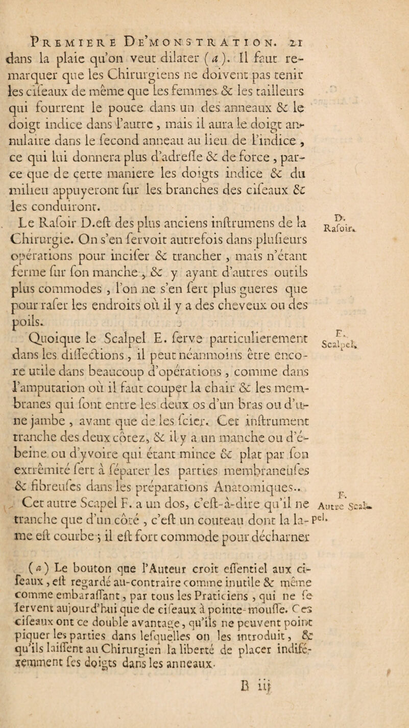 dans la plaie qu’on veut dilater (a). Il faut re¬ marquer que les Chirurgiens ne doivent pas tenir les cileaux de même que Les femmes & les tailleurs qui fourrent le pouce dans un clés anneaux 6e le doigt indice dans d’autre , mais il aura le doigt ar> nulaire dans le fécond anneau au lieu de l’indice , ce qui lui donnera plus dadrefle 6e de force , par¬ ce que de cette maniéré les doigts indice 6e du milieu appuyeront fur les branches des cileaux 6e les conduiront. Le Raloir D.eft des plus anciens inllrumens de la Ra^'in Chirurgie. On s’en lervoit autrefois dans pluiieurs opérations pour incifer 6e trancher , mais n’étant ferme fur fon manche , 6e y ayant d’autres outils plus commodes , l’on ne s’en fert plus gueres que pour râler les endroits où il y a des cheveux ou des poils. Quoique le Scalpel E. ferve particulièrement ScJ’c| dans les dilEeclions, il peut néanmoins être enco¬ re utile dans beaucoup d’opérations , comme dans l’amputation où il faut couper la chair 6c les mem¬ branes qui (ont entre les deux os d’un bras ou d’u¬ ne jambe, avant que de les (cier. Cet inftrument tranche des deux cotez, 6e il y a un manche ou d’é- beine ou d’y voire qui étant mince ce plat par fon extrémité fert a féparer les parties membraneules 6c hbreulcs dans les préparations Anatomiques.. , j Cet autre Scapel F. a un dos, c’eft-à-dire qu’il ne Autse'scaU. tranche que d’un coté , c’eft un couteau dont la la- Pel* me eft courbe j il eft fort commode pour décharné* (*) Le bouton que l’Auteur croit efïentiel aux d- feaux,eft regardé au-contraire comme inutile & même comme embarafiant, par tous les Praticiens , qui ne fe lervent aujourd’hui que de ci féaux à peinte-moufle. C es cileaux ont ce double avantage, qu’ils ne peuvent point piquer les parties dans lesquelles on les introduit, 6c qu’ils laiftent au Chirurgien la liberté de placer indifé- temment fes doigts dans les anneaux- B iij