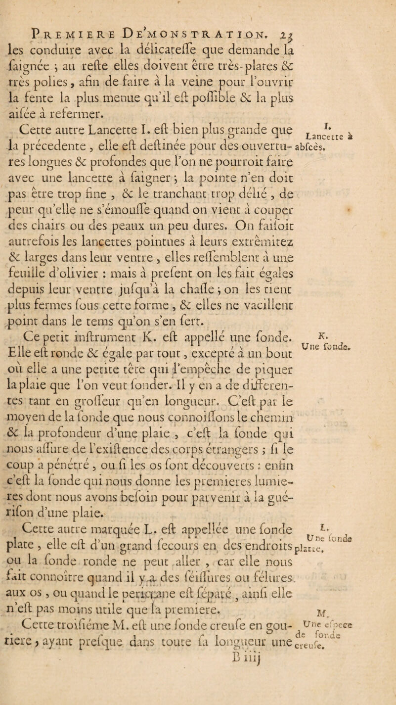 les conduire avec la délicateffe que demande la faignée ; au refte elles doivent être très-plates ôc très polies, afin de faire à la veine pour l’ouvrir la fente la plus menue qu’il eft pofiible 6c la plus aifée à refermer. K. Une fondi Cette autre Lancette I. eft bien plus grande que Lan/* à la précédente , elle eft deftinée pour des ouvertu- abfcès. res longues 6c profondes que l’on ne pourroit faire avec une lancette a faigner j la pointe n’en doit pas être trop fine , 6c le tranchant trop délié , de peur qu’elle ne s’émouffe quand on vient a couper des chairs ou des peaux un peu dures. On faifoit autrefois les lancettes pointues à leurs extrèmitez 6c larges dans leur ventre , elles reffemblent à une feuiile d’olivier : mais à prefent on les fait égales depuis leur ventre jufqu’à la chafïe ; on les tient plus fermes fous cette forme , 6c elles ne vacillent point dans le teins qu’on s’en fert. Ce petit infiniment K. eft appellé une fonde. Elle eft ronde 6c égale par tout, excepté à un bout où elle a une petite tête qui l’empêche de piquer la plaie que l’on veut fonder. Il y en a de differen¬ tes tant en groffeur qu’en longueur. C’eft par le moyen de la (onde que nous connoiffons le chemin 6c la profondeur d’une plaie , c’eft la fonde qui nous allure de l’exiftence des corps étrangers ,* fi le coup a pénétré , ou fi les os font découverts : enfin c’eft la (onde qui nous donne les premières lumiè¬ res dont nous avons befoin pour parvenir à la gué- ri(on d’une plaie. Cette autre marquée L. eft appeliée une fonde plate , elle eft d’un grand fecours en des endroits pis ou la fonde ronde ne peut.aller , car elle nous fait connoitre quand il y,cl des (éiftures ou fêlures, aux os, ou quand le peticuane eft fépavc } ainfi elle n’eft pas moins utile que l'a première. ^ Cette troifiéme M. eft une fonde creufe en gou- Uilc «l’pece * ri ri 0 de fonds tiere ? ayant prelque. dans toute (a longueur unecreure Biiij 1. Une fonde nce.