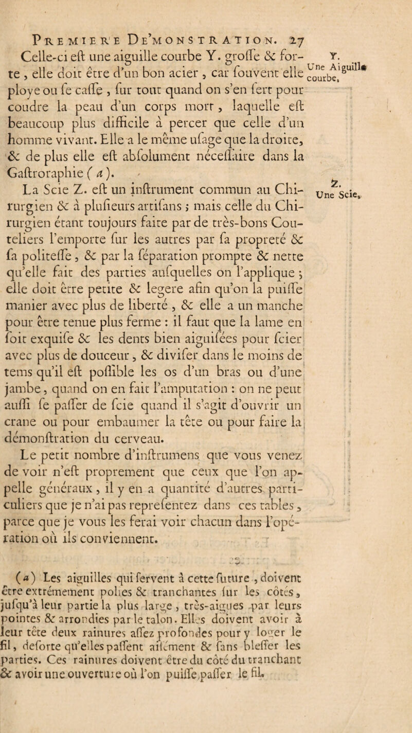 Celle-ci eft une aiguille courbe Y. groffe 8c for- ^ Y. te , elle doit être d’un bon acier , car fouvent elle cJîfrbe,1 gul11* ployé ou fe cafte , fur tout quand on s’en fert pour coudre la peau d’un corps morr, laquelle eft beaucoup plus difficile a percer que celle d’un homme vivant. Elle a le même ufage que la droite, & de plus elle eft abfolument néceflaire dans la Gaftroraphie (a). La Scie Z. eft un inftrument commun au Chi- unfscîe» rurgien 8c à piuffeurs artilans ,• mais celle du Chi¬ rurgien étant toujours faite par de très-bons Cou¬ teliers l’emporte fur les autres par fa propreté 8c fa politeffe, 8c par la féparation prompte 8c nette qu’elle fait des parties aufquelles on l’applique *, elle doit être petite 8c legere afin qu’on la puiffe manier avec plus de liberté , 8c elle a un manche pour être tenue plus ferme : il faut que la lame en îoit exquife 8c les dents bien aiguilées pour fcier avec plus de douceur, 8c divifer dans le moins de tems qu’il eft pofiible les os d’un bras ou d’une jambe, quand on en fait l’amputation : on ne peut auffi le palier de fcie quand il s’agit d’ouvrir un crâne ou pour embaumer la tête ou pour faire la démonftration du cerveau. Le petit nombre d’inftrumens que vous venez de voir n’eft proprement que ceux que l’on ap¬ pelle généraux, il y en a quantité d’autres parti¬ culiers que je n’ai pas reprefentez dans ces tables, parce que je vous les ferai voir chacun dans l’opé¬ ration où ils conviennent. . » O s . (a) Les aiguilles qui fervent à cette future , doivent être extrêmement polies & tranchantes lur les côtés, jufqu'à leur partie la plus large , très-aigues par leurs pointes &r arrondies par le talon. Elles doivent avoir à leur tête deux rainures allez profondes pour y Io‘.rer le fil» deforte qu'ellespalfent ailément & fans bleffer les parties. Ces rainures doivent être du côté du tranchant & avoir une ouverture où Ton puiffe.palTer le fil.