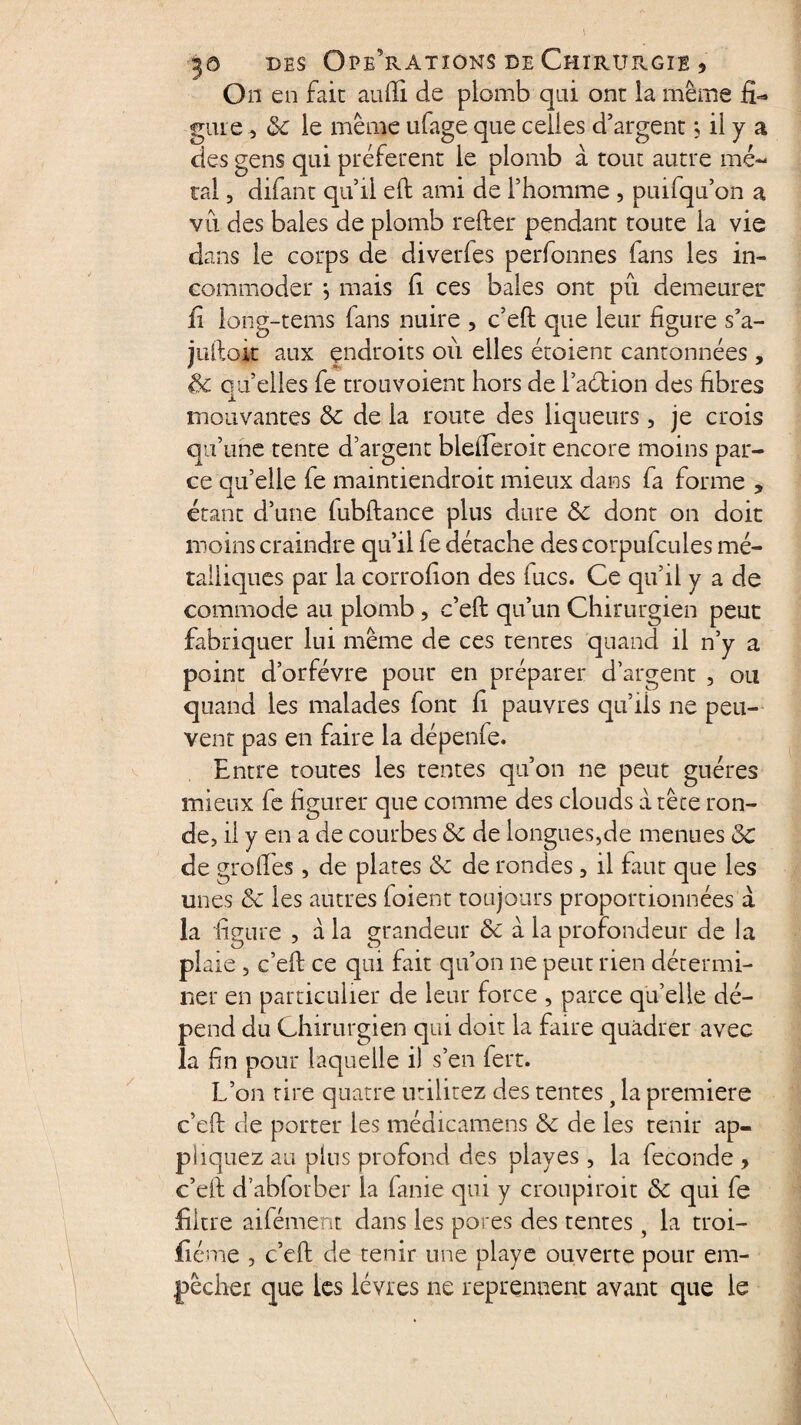 Ou en fait au (H de plomb qui ont la même fi¬ gure , 8c le même ufage que celles d’argent ; il y a des gens qui préfèrent le plomb à tout autre mé¬ tal , difant qu’ii elt ami de l’homme , puifqu’on a vu des baies de plomb relier pendant toute la vie dans le corps de diverfes perfonnes fans les in¬ commoder } mais fi ces baies ont pu demeurer fi long-tems fans nuire , c’ell que leur figure s’a- julloit aux endroits où elles étoient cantonnées , 8c cu’elles fe trou voient hors de l’aétion des fibres A nioiivantes 8c de la route des liqueurs, je crois qu’une tente d’argent biefferoit encore moins par¬ ce qu’elle fe maintiendroit mieux dans fa forme , étant d’une lubllance plus dure 8c dont on doit moins craindre qu’il fe détache des corpufcules mé¬ talliques par la corrofion des fucs. Ce qu’il y a de commode au plomb , c’ell qu’un Chirurgien peut fabriquer lui même de ces tentes quand il n’y a point d’orfévre pour en préparer d’argent , ou quand les malades font fi pauvres qu’fis ne peu¬ vent pas en faire la dépenle. Entre toutes les tentes qu’on ne peut guéres mieux fe figurer que comme des clouds a tête ron¬ de, il y en a de courbes 8c de longues,de menues 8c de greffes, de plates 8c de rondes, il faut que les unes 8c les autres foient toujours proportionnées à la figure , à la grandeur 8c à la profondeur de la plaie , c’ell ce qui fait qu’on ne peut rien détermi¬ ner en particulier de leur force , parce quelle dé¬ pend du Chirurgien qui doit la faire quàdrer avec la fin pour laquelle i) s’en fert. L’on tire quatre utilitez des tentes t la première c’ell de porter les médicamens 8c de les tenir ap¬ pliquez au plus profond des plaves , la fécondé , c’ell d’ablorber la fanie qui y croupiroit 8c qui fe filtre aifément dans les pores des tentes, la troi- fiéme , c’ell de tenir une playe ouverte pour em¬ pêcher que les lèvres ne reprennent avant que le