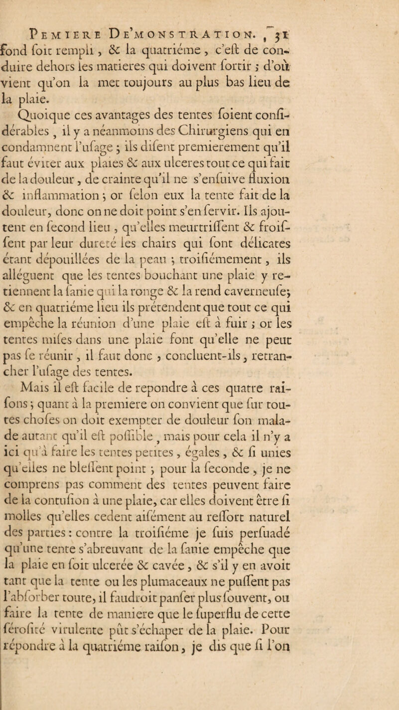 fond foie rempli, Se la quacriéme , c’eft de con¬ duire dehors les matières qui doivent fortir ; doit vient qu’on la met toujours au plus bas lieu de la plaie. Quoique ces avantages des tentes foient confi- dérables , il y a néanmoins des Chirurgiens qui en condamnent l’ufage ; ils difent premièrement qu’il faut éviter aux plaies Se aux ulcérés tout ce qui lait de la douleur, de crainte qu’il ne s’enfuive fluxion Se inflammation *, or félon eux la tente fait de la douleur, donc on ne doit point s’en fervir. Ils ajou¬ tent en lecond lieu , qu’elles meurtriflent Se froif- fent par leur dureté ies chairs qui (ont délicates étant dépouillées de la peau *, troisièmement, ils allèguent que les tentes bouchant une plaie y re¬ tiennent la lanie q i la ronge 6c la rend caverneule; Se en quatrième lieu ils prétendent que tout ce qui empêche la réunion d’une plaie elt à fuir ; or les tentes miles dans une plaie font qu’elle ne peut pas fe réunir , il faut donc , concluent-ils 3 retran¬ cher l’ufage des tentes. Mais il elt facile de repondre à ces quatre rai- fons i quant à la première on convient que fur tou¬ tes chofes on doit exempter de douleur fon mala¬ de autant qu’il eft poflible t mais pour cela il n’y a ici qu a faire ies tentes petites , égales , Se fi unies qu’elles 11e blellent point *, pour la leconde , je ne comprens pas comment des tentes peuvent faire de la contufion à une plaie, car elles doivent être fi molles quelles cedent aifément au relfort naturel des parties : contre la troifiéme je fuis perfuadé qu’une tente s’abreuvant de la finie empêche que la plaie en (oit ulcerée Se cavée , ëe s’il y en avoit tant que la tente ou les plumaceaux ne puflent pas l’abforber toute, il faudroit panfer pluslouvent, ou faire la rente de maniéré que le luperflu de cette férofité virulente put s’échaper de la plaie. Pour répondre à la quatrième raifon, je dis que fi l’on