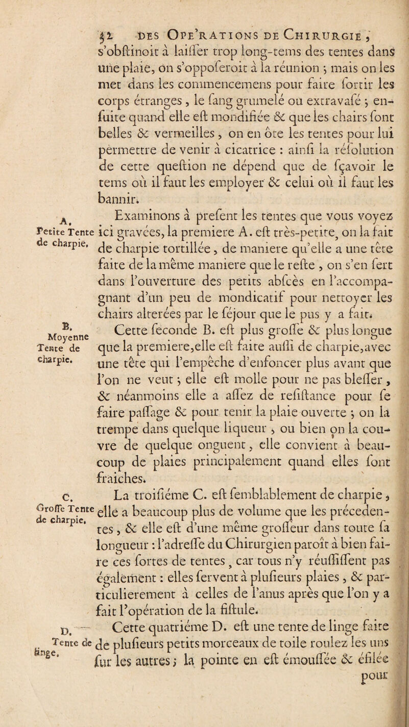 s’obftinoit à laifter trop iong-tems des tentes dans une plaie, on s’oppoferoit à la réunion -, mais on les met dans les commencemens pour faire lortir les corps étranges , le fang grumelé ou extravafé -, en- fuite quand elle eft mondifiée ôc que les chairs font belles ôc vermeilles , on en ote les tentes pour lui permettre de venir à cicatrice : ainfi la rélolution de cette queftion ne dépend que de fçavoir le tems où il faut les employer ôc celui où il faut les bannir» A Examinons à prefent les tentes que vous voyez Petite Tente ici gravées, la première A. eft très-petite, on la fait de charpie. ^ c|larpje tortillée, de manière qu’elle a une tète faite de la meme maniéré que le refte , on s’en fert dans l’ouverture des petits abfcès en l’accompa¬ gnant d’un peu de mondicatif pour nettoyer les chairs altérées par le féjour que le pus y a fait* Cette fécondé B. eft plus grolfe ôc plus longue que la première,elle eft faite aufti de charpie,avec une tête qui l’empêche d’enfoncer plus avant que l’on ne veut *, elle eft molle pour ne pas bleffer, ôc néanmoins elle a aftez de reftftance pour le faire paftage ôc pour tenir la plaie ouverte *, on la trempe dans quelque liqueur , ou bien on la cou¬ vre de quelque onguent, elle convient à beau¬ coup de plaies principalement quand elles font fraiches. c. La troifiéme C. eft femblablement de charpie, Orofie Tente ej[e a Beaucoup plus de volume que les précéden¬ te charpie, _ ., n L X * ^ * 1 r res, ôc elle eft d une meme groüeur dans toute la longueur : ladrefte du Chirurgien paroît à bien fai¬ re ces fortes de tentes, car tous n’y réuftiffent pas également : elles fervent à plufieurs plaies, ôc par¬ ticulièrement a celles de l’anus après que l’on y a fait l’opération de la fiftule* D — Cette quatrième D. eft une tente de linge faite Tente de plufteurs petits morceaux de toile roulez les uns nge‘ fur les autres; la pointe en eft émoufTée Ôc éfilée pour B. Moyenne Tente de charpie.