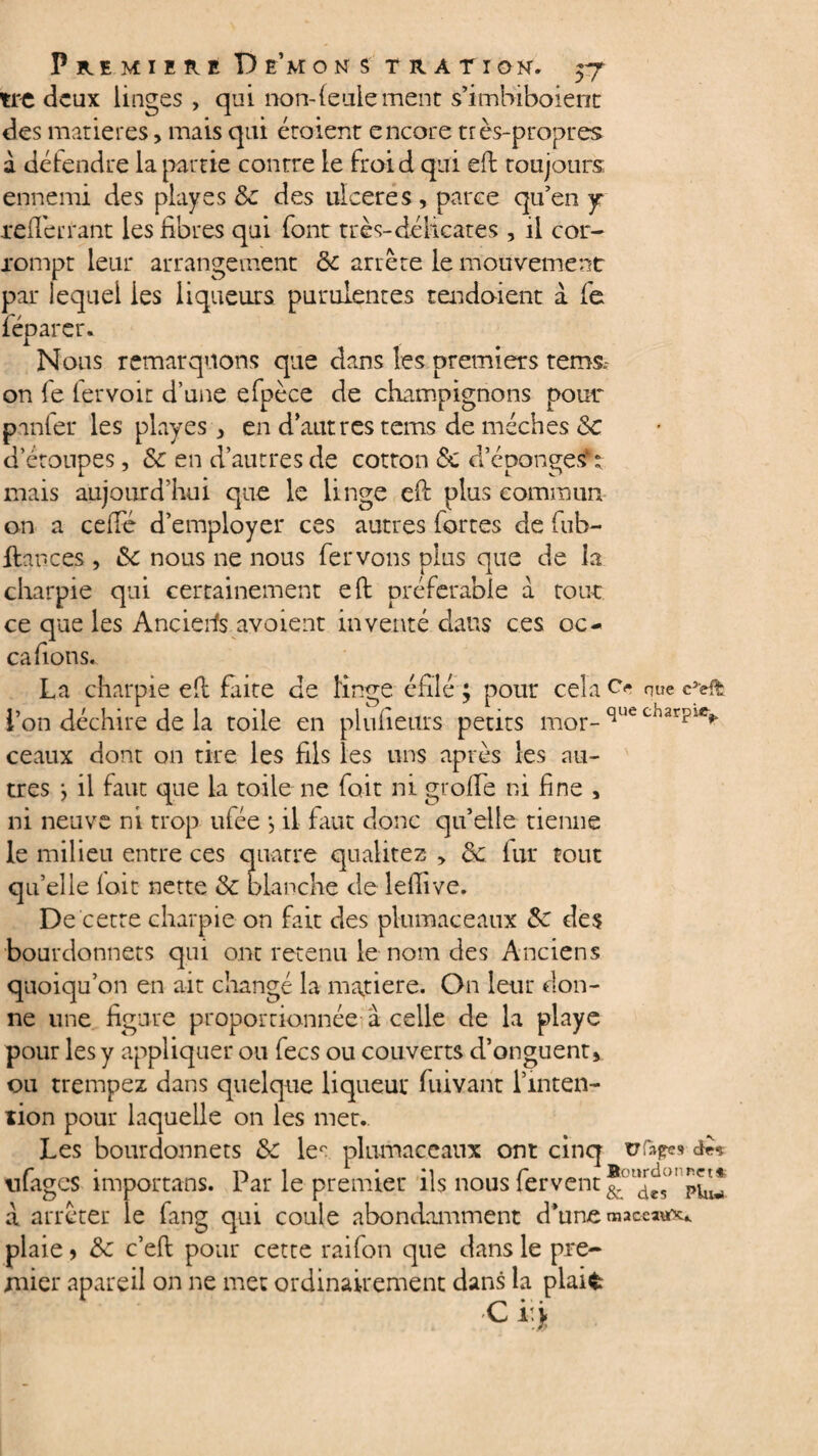 Première Démons traîion. yj tre deux linges , qui non-feulement s’imhiboienr des matières, mais qui étoient encore très-propres à détendre la partie contre le froid qui eft toujours ennemi des playes de des ulcérés, parce qu’en y refîèrrant les fibres qui font très-délicates , il cor¬ rompt leur arrangement de arrête le mouvement par lequel les liqueurs purulentes tendaient à fe féparer. Nous remarquons que dans les premiers tems.- on fe ter voit d’une efpèce de champignons pour panier les playes, en d autres rems de mèches & d’étoupes, Se en d’autres de cotron <$e d’éponges*1- mais aujourd’hui que le linge eft plus commun on a ceiTé d’employer ces autres fortes de fub- ftarces , de nous ne nous fer vous plus que de la charpie qui certainement eft préférable à tout ce que les Anciens avoient inventé dans ces oc- caftons. La charpie eft faite de linge éftlé ; pour cela O nue c’dt l’on déchire de la toile en pluftenrs petits mot- que tnarpie*' ceaux dont on tire les fils les uns après les au¬ tres j il faut que la toile ne fait ni grofte ni fine , ni neuve ni trop ufée *, il faut donc qu’elle tienne le milieu entre ces quatre qualitez , de fur tout qu’elle lait nette de blanche de leftive. De cette charpie on fait des plumaceaux de des bourdonnets qui ont retenu le nom des Anciens quoiqu’on en ait changé la manière. On leur don¬ ne une figure proportionnée à celle de la playe pour les y appliquer ou fecs ou couverts d’onguent, ou trempez dans quelque liqueur fuivant l’inten¬ tion pour laquelle on les met. Les bourdonnets de ler plumaceaux ont cinq vh#* d£* nfages importans. Par le premier ils nous fervent p^*' a arrêter le fang qui coule abondamment d’une maceaux. plaie » de c’eft pour cette raifon que dans le pre¬ mier apareil on ne met ordinairement dans la plaît