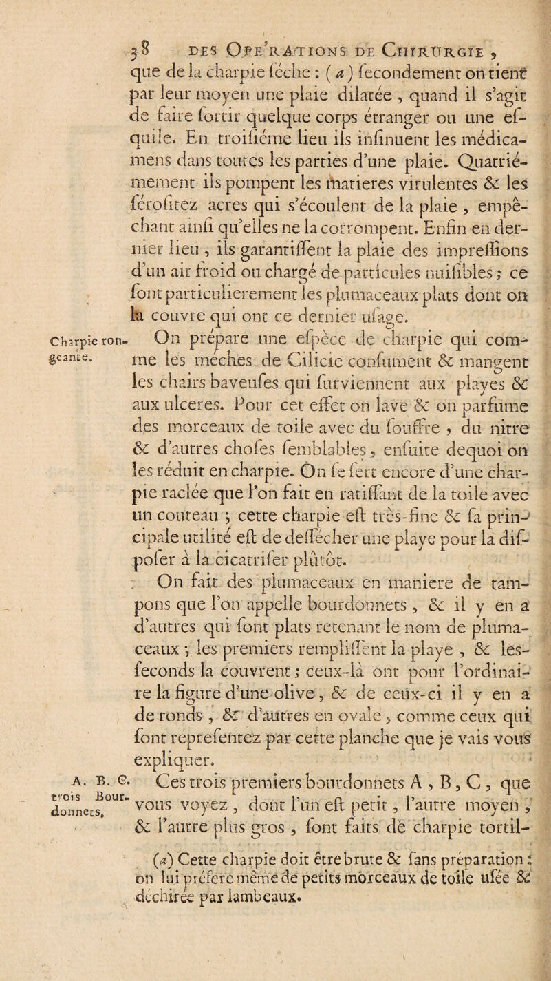 que de la charpie (éche : (a) fecondement on tient* par leur moyen une plaie dilatée , quand il s’agir de faire forcir quelque corps étranger ou une ef- quile. En troifiéme lieu ils infinuent les médica- rnens dans coures les parties d’une plaie. Quatriè¬ mement ils pompent les matières virulentes ôc les férofirez acres qui s’écoulent de la plaie , empê¬ chant ainfi qu’elles ne la corrompent. Enfin en der¬ nier lieu , ils garantifient la plaie des impreffions d’un air froid ou chargé de particules nuifibies ,* ce font particulièrement les plumaceaux plats dont on la couvre qui ont ce dernier tiiage. charpie ron- On prépare une efpèce de charpie qui com- geance. me fes mèches de Cilicie confumënt ôc mangent les chairs baveufes qui furviennént aux playes ôc aux ulcérés. Pour cet effet on lave 'ôc on parfume des morceaux de toile avec du fouffre ? du nitre Sc d’autres choies femblables , enfuite dequoi on les réduit en charpie. On fe fert encore d’une char¬ pie raclée que Ion fait en ratifiant de la toile avec un couteau j cette charpie eft très-fine de fa prin-’ cipaie utilité eft de deffécher une playe pour la dif- poler à la cicatrifer plutôt. On fait des plumaceaux en maniéré de tam¬ pons que l’on appelle bourdon nets , Ôc il y en a d’autres qui font plats retenant le nom de pluma- ceaux ; les premiers rempli fient la playe , ôc les- feconds la couvrent ; ceux-là ont pour l’ordinai¬ re la figure d’une olive , &c de ceux-ci il y en a de ronds, ôc d’autres en ovale > comme ceux qui font reprefentez par cette planche que je vais vous expliquer. Ces trois premiers bonrdonnets A , B, C , que vous voyez , dont l’un eft petit, l’autre moyen , ôc l’autre plus gros , font faits de charpie tortil¬ la) Cette cliarpie doit être brute & fans préparation l on lui préféré même de petits morceaux de toile ufée ôc déchirée par lambeaux. A. B. G. rois Bour- donnets.