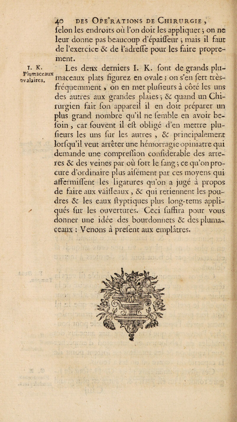 félon les endroits où l’on doit les appliquer *, on ne leur donne pas beaucoup depaifleur j mais il faut de l’exercice 6c de ladreiTe pour les faire propre¬ ment. t. k. Les deux derniers I. K. font de grands plu— 'îvâbTres?11^ niaceaux plats figurez en ovale ,* on s’en fert très- fréquemment » on en met plufieurs à coté les uns des autres aux grandes plaies j 6c quand un Chi¬ rurgien fait fon appareil il en doit préparer un plus grand nombre qu’il ne femble en avoir be- îoin , car fouvent il eft obligé d’en mettre plu- fieurs les uns fur les autres , 6c principalement lorfqu’ii veut arrêter une hémorragie opiniâtre qui demande une comprellxon confiderable des artè¬ res 6c des veines par où fort le fang-, ce qu’on pro¬ cure dordinaire plus ailément par ces moyens qui affermilfent les ligatures qu’on a jugé à propos de faire aux vâifieaux , 6c qui retiennent les pou¬ dres 6c les eaux ftyptiques plus long-terris appli¬ qués fur les ouvertures. Ceci fuffira pour vous donner une idée des bourdonnets 6c des pluma- ceaux ; Venons à prelent aux emplâtres.