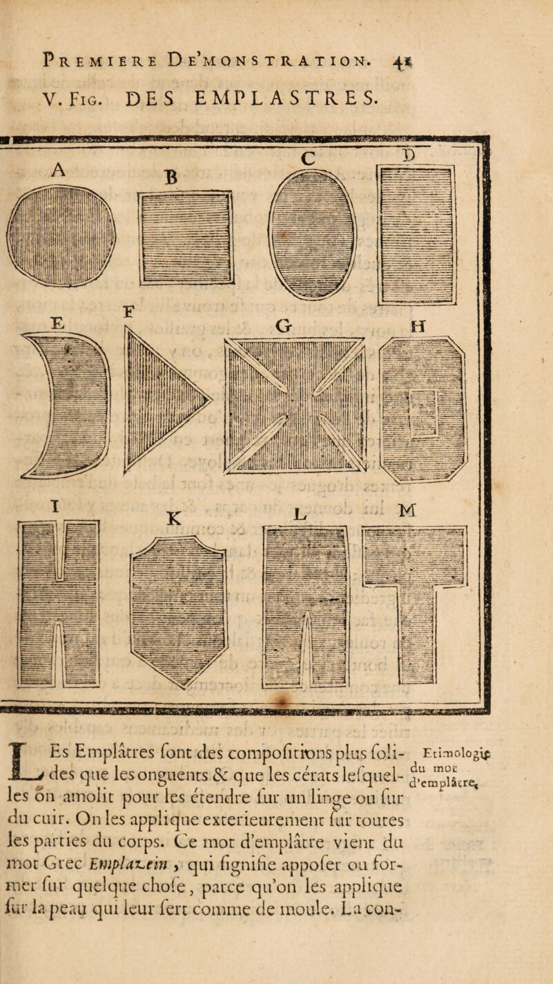 V. Fig. DES EMPLASTRES. LEs Emplâtres font des compofitions plus foli- Etimologi* des que les onguents que les cérats lefquel- templier* les on amoiit pour les étendre liir un linge ou lu.r du cuir. On les applique extérieurement fur toutes les parties du corps. Ce mot d’emplâtre vient du mot Grec Emplaz^ein , qui fignihe appoler ou for¬ mer fur quelque choie, parce qu’on les applique fur la peau qui leur fert comme de moule. La cou-