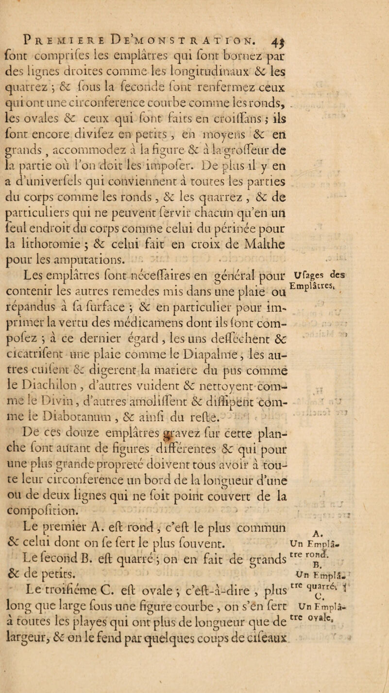 font comprifes les emplâtres qui (ont bornez par des lignes droites comme les longitudinaux 6c les quarrez -, 6c fous la fécondé lont renfermez ceux qui ont une circonférence courbe comme les ronds, . les ovales 6c ceux qui font faits en croiflans ,* ils font encore divifez en petits, en moyens 6c en grands , accommodez a la figure 6c â la gro fleur de C? “ O ^ O la partie ou l’on doit les impoler. De plus il y en a d’univerfels qui conviennent â toutes les parties du corps comme les ronds, 6c les quarrez , 6c de particuliers qui ne peuvent fèrvir chacun qu’en un leul endroit du corps comme celui du périnée pour la lithotomie ; 6c celui fait en croix de Makhe pour les amputations. Les emplâtres font néceflaires en général pour urages des contenir les autres remedes mis dans une plaie ou EmPlacreSl répandus â fa fur fit ce ; 6c en particulier pour im¬ primer la vertu des médicamens dont ils (ont com- polez -, à ce dernier égard , les uns deflechent 6c cicatrifent une plaie comme le Diapalme, les au¬ tres aillent 6c digèrent la matière du pus comme le Diachilon , d’autres vuident 6c nettoyeur com¬ me le Divin, d’autres amollirent 6c diflipent com¬ me le Diabotanum , 6c ainfi du refis. De ces douze emplâtres gravez fur cette plan¬ che font autant de figures différentes 6c qui pour une plus grande propreté doivent tous avoir â tou¬ te leur circonférence un bord de la longueur d’une ou de deux lignes qui ne foit point couvert de la compofition. Le premier A. efi rond , c’eft le plus commun A 6c celui dont on fe fert le plus fouvent. un Emplâ- Le fécond B. efi quarré *, on en fait de grandstre ro**' 6c de petits. un Empis. Le troifiéme C. efi ovale -, c’efi-â-dire , plustre su^rrév 1 long que large fous une figure courbe , on s’én fert Un Fmplâ- â toutes les playes qui ont plus de longueur que de trc 0Ya*cv largeur, 6c on le fend par quelques coups de ci féaux