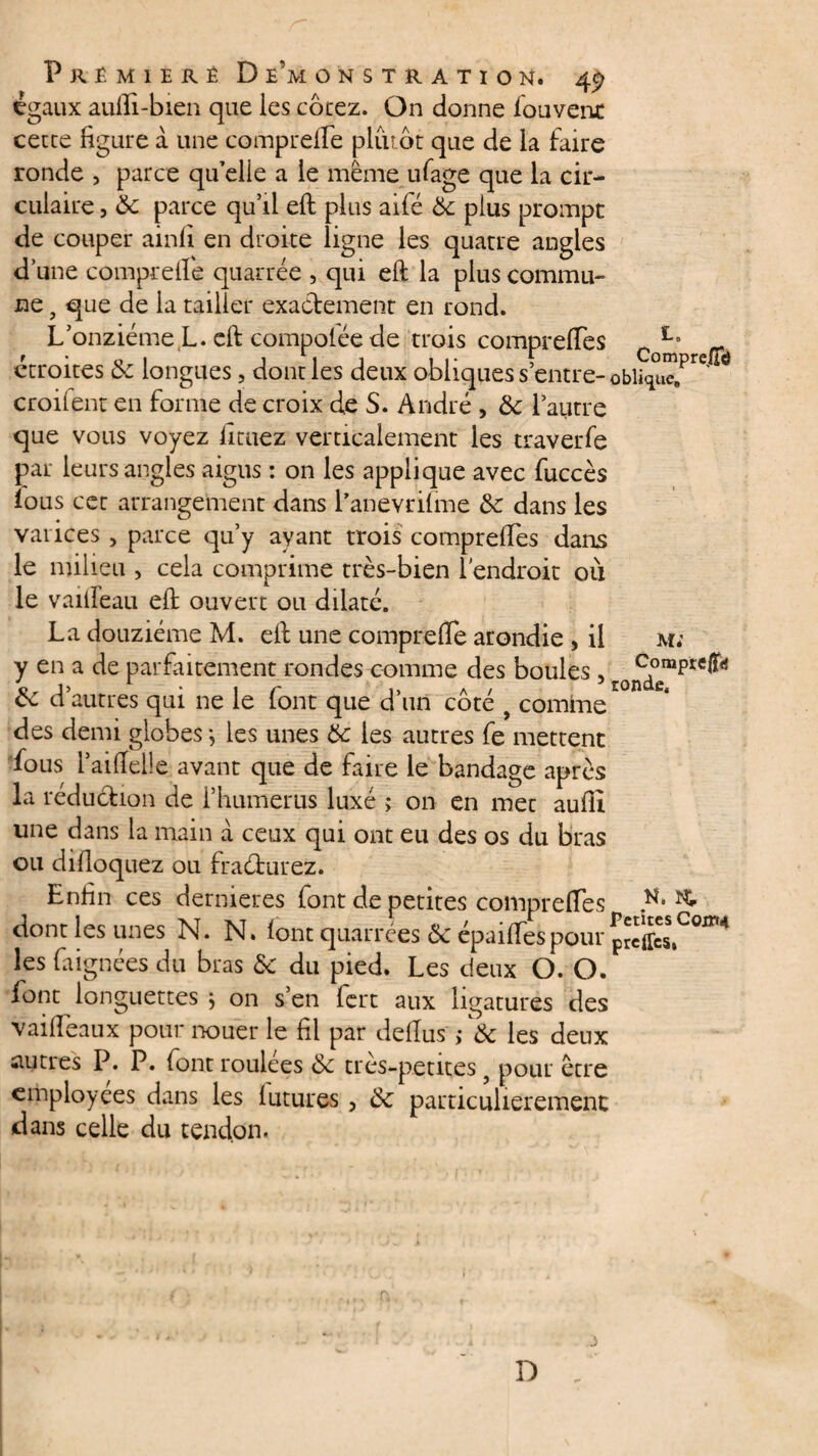 égaux aufii-bien que les cotez. On donne fouvent cette figure a une comprelfe plutôt que de la faire ronde , parce qu’elie a le même ufage que la cir¬ culaire , ôc parce qu’il efi: plus aifé & plus prompt de couper ainli en droite ligne les quatre angles d’une comprelfe quarrée , qui efi: la plus commu¬ ne f que de la tailler exactement en rond. L’onzième L. efi: compolée de trois comprelfes Co^' ' étroites Ôc longues, dont les deux obliques s’entre- croilent en forme de croix de S. André , ôc l’autre que vous voyez fituez verticalement les traverfe par leurs angles aigus : on les applique avec fuccès ïous cet arrangement dans l’anevrilme 6c dans les varices , parce qu’y ayant trois comprelfes dans le milieu , cela comprime très-bien l'endroit où le vailfeau efi: ouvert ou dilaté. La douzième M. eft une comprelfe arondie , il m; y en a de parfaitement rondes comme des boules, Coinp*efli<j o * 1 r i, a / rondfig ce d autres qui ne le (ont que d un cote y comine des demi globes -, les unes 6c les autres fe mettent fous l’aiflelle avant que de faire le bandage après la réduction de l’humérus luxé ; on en mec aullî une dans la main à ceux qui ont eu des os du bras ou dilloquez ou fra&urez. Enfin ces dernieres font de petites comprelfes .K* ^ dont les unes N. N. lont quartees ôc épailfespour preffes» les faignées du bras Ôc du pied. Les deux O. O. font longuettes } on s’en lert aux ligatures des vailfeaux pour nouer le fil par dellus > Ôc les deux autres P. P. font roulees ôc très-petites 5 pour être employées dans les lutures , Ôc particulièrement dans celle du tendon. D