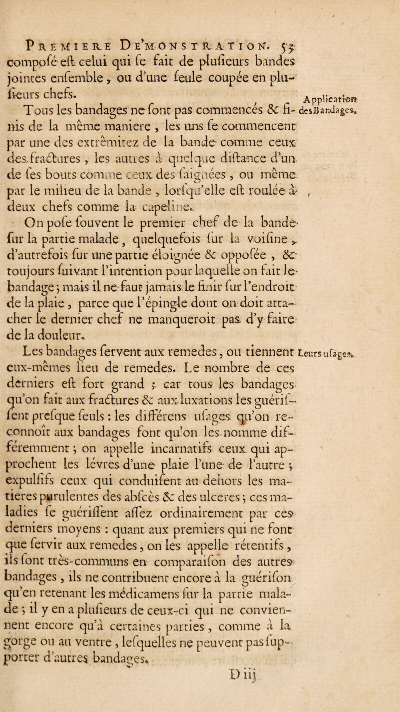 compoféefl celui qui fe fait de plufieurs bandes jointes enfemble, ou d’une feule coupée en plu- iieius chefs. ^ Application Tous les bandages ne font pas commences &c fi- dcsBanJages. nis de la meme maniéré , les uns fe commencent par une des extrèmitez de la bande comme ceux desTraébures , les autres a quelque diflance d’un de fes bouts comme ceux des laignées, ou même par le milieu de la bande , lorfqu’elle efi roulée à- , deux chefs comme la capeline^ On pofe fouvent le premier chef de la bande- fur la partie malade, quelquefois fur la voifine v d’autrefois fur une partie éloignée Ôc oppofée , 8c toujours fuivant l’intention pour laquelle on fait le- bandage j mais il ne faut jamais Le finir fur l’endroit de la plaie 3 parce que l’épingle dont on doit atta¬ cher le dernier chef ne manqueroit pas d’y faire de la douleur. Les bandages fervent aux remedes, ou tiennent Leurs ufagc% eux-mêmes lieu de remedes. Le nombre de ces derniers efl fort grand > car tous les bandages qu’on fait aux fraétures & aux luxations les guérif- fent prcfque feuls : les différens ufiges qu’on re~ connoît aux bandages font qu’on lesmomme dif¬ féremment j on appelle incarnatifs ceux, qui ap¬ prochent les lèvres d’une plaie l’une de l’autre *, expulfifs ceux qui conduirent au dehors les ma¬ tières purulentes des abfcès Sc des ulcérés j ces ma¬ ladies fe guériflent affez ordinairement par ces* derniers moyens : quant aux premiers qui ne font que fervir aux remedes, on les appelle rétentifs , ils font très-communs en comparaifon des autres bandages, ils ne contribuent encore à la guérifon qu’en retenant les médicamens fur la partie mala¬ de *, il y en a plufieurs de ceux-ci qui ne convien¬ nent encore qu’à certaines parties, comme à la gorge ou au ventre, lefquelles ne peuvent pas {ap¬ porter d’autres bandages*