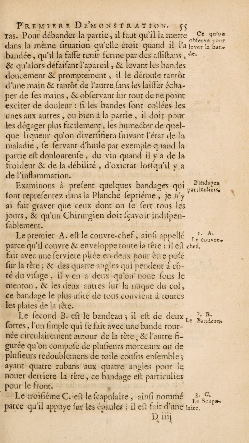 tas. Pour débander la partie, il faut qu’il la mette obr^vequ’0® dans la meme fituation qu'elle étoit quand il l’a lever la ban* bandée, qu’il la fa (Te tenir ferme par des alliftans, àet &c qu’alorsdéfaifant l’apareii 3 6c levant les bandes doucement 6c promptement, il le déroule tantôt d’une main 6c tantôt de l’autre fans les Lufler écha- per de fes mains , £c obfervant fur tout de ne point exciter de douleur : li les bandes lont collées les unes aux autres , ou bien à la partie , il doit pour les dégager plus facilement, les humecter de quel¬ que liqueur qu’on divetfifiera luivant l’état de la maladie , le (ervant d’huile par exemple quand la partie eft douloureufe , du vin quand il y a de la froideur 6c de la débilité , d’oxicrat lorlqu’il y a de l’inflammation. Examinons à prefent quelques bandages qui (ont reprelentez dans la Planche leptiéme , je n’y ai tait graver que ceux dont on le fert tous les jours, £c qu’un Chirurgien doit fçavoir indilpen- lablement. Le premier A. eft le couvre-chef, ainfi appelle parce qu’il couvre 6c enveloppe toute la tête : il eft chef» fait avec une ferviete pliée en deux pour être pofé fur la tête j 6c des quatre angles qui pendent a co¬ té du vilage , il y en a deux qu’on noue fous le menton , 6c les deux autres iur la nuque du col, ce bandage le plus un té de tous convient à toutes les plaies de la tête. Le fécond B. eft le bandeau *, il eft de deux fortes, l’un fimple qui fe fait avec une bande tour¬ née circulairement autour de la tête s 6c l’autre fi¬ gurée qu’on compofe de pluheurs morceaux ou de plufieurs redoublemens de toile coufns enfemble 3 ayant quatre rubans aux quatre angles pour le nouer derrière la tête, ce bandage eft particulier pour le front. Le troihéme C. eft le fcapulaire , ainfî nommé A* Cc‘ , r , .. „ r . Le Scan». parce qu il appuyé mr les épaulés : il elt rait d une hirc. R i'i{ i. A, Le couvrt» 2. B. Le Ba2:dc3is»