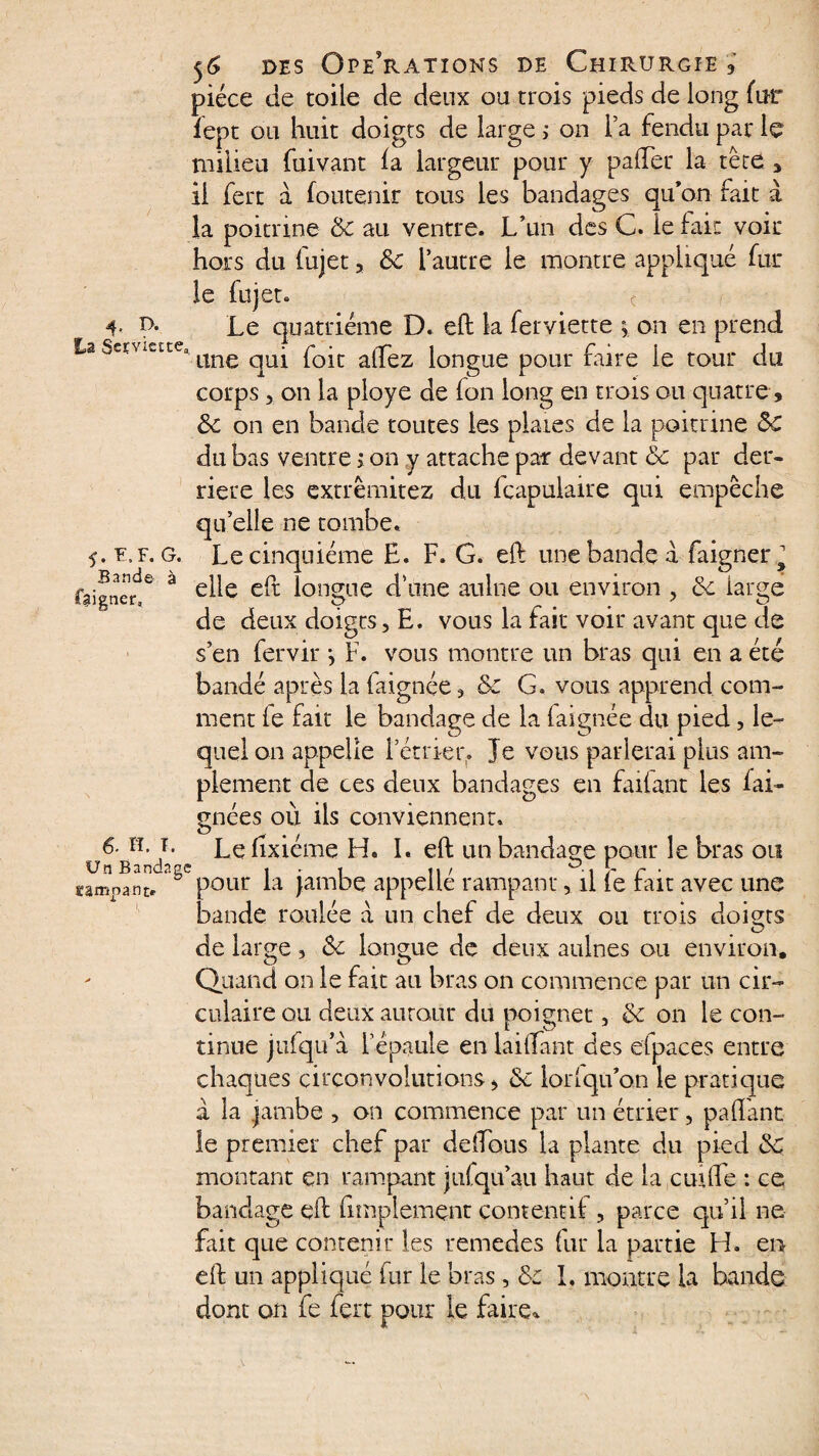 4- D- La Serviette 5'. F, F. G. Bande à faigner. 6- H. T. Un Bandag ompanj> 56 des Opérations de Chirurgie 3 pièce de toile de deux ou trois pieds de long fur fept ou huit doigts de large ; on Ta fendu par le milieu fuivant ia largeur pour y pafter la tête * il fert à foutenir tous les bandages qu’on fait à la poitrine 6c au ventre. L’un des C. le fait voir hors du fujet, 6c l’autre le montre appliqué fur le fujet. c Le quatrième D. eft la ferviette ^ on en prend “ une qui foit alTez longue pour faire le tour du corps 3 on la ployé de fan long en trois ou quatre, 6c on en bande toutes les plaies de la poitrine Sc du bas ventre , on y attache par devant 6c par der¬ rière les extrêmitez du fcapulaire qui empêche qu’elle ne tombe. Le cinquième H. F. G. eft une bande a faigner^ elle eft longue d’une aulne ou environ , 6c large de deux doigts, E. vous la fait voir avant que de s’en fervir j F. vous montre un bras qui en a été bandé après la faignée ? & G. vous apprend com¬ ment le fait le bandage de la laignée du pied, le¬ quel on appelle l’étrier. Je vous parlerai plus am¬ plement de ces deux bandages en failant les fai- gnées où iis conviennent. Le lixiéme H. I. eft un bandage pour le bras ou c pour la jambe appellé rampant, il le fait avec une bande roulée a un chef de deux ou trois doigts de large, 6c longue de deux aulnes ou environ. Quand on le fait au bras on commence par un cir¬ culaire ou deux autour du poignet, 6c on le con¬ tinue jufqu’à l’épaule en laiftant des efpaces entre chaques circonvolutions, 6c lorlqu’on le pratique â la jambe , on commence par un étrier, paftant le premier chef par delLous la plante du pied 6c montant en rampant jufqu’au haut de la eut (Te : ce bandage eft (implemçnr contenu! , parce qu’il ne fait que contenir les remedes fur la partie H. en eft un appliqué fur le bras, 6c 1. montre la bande dont on fe fert pour le faire*