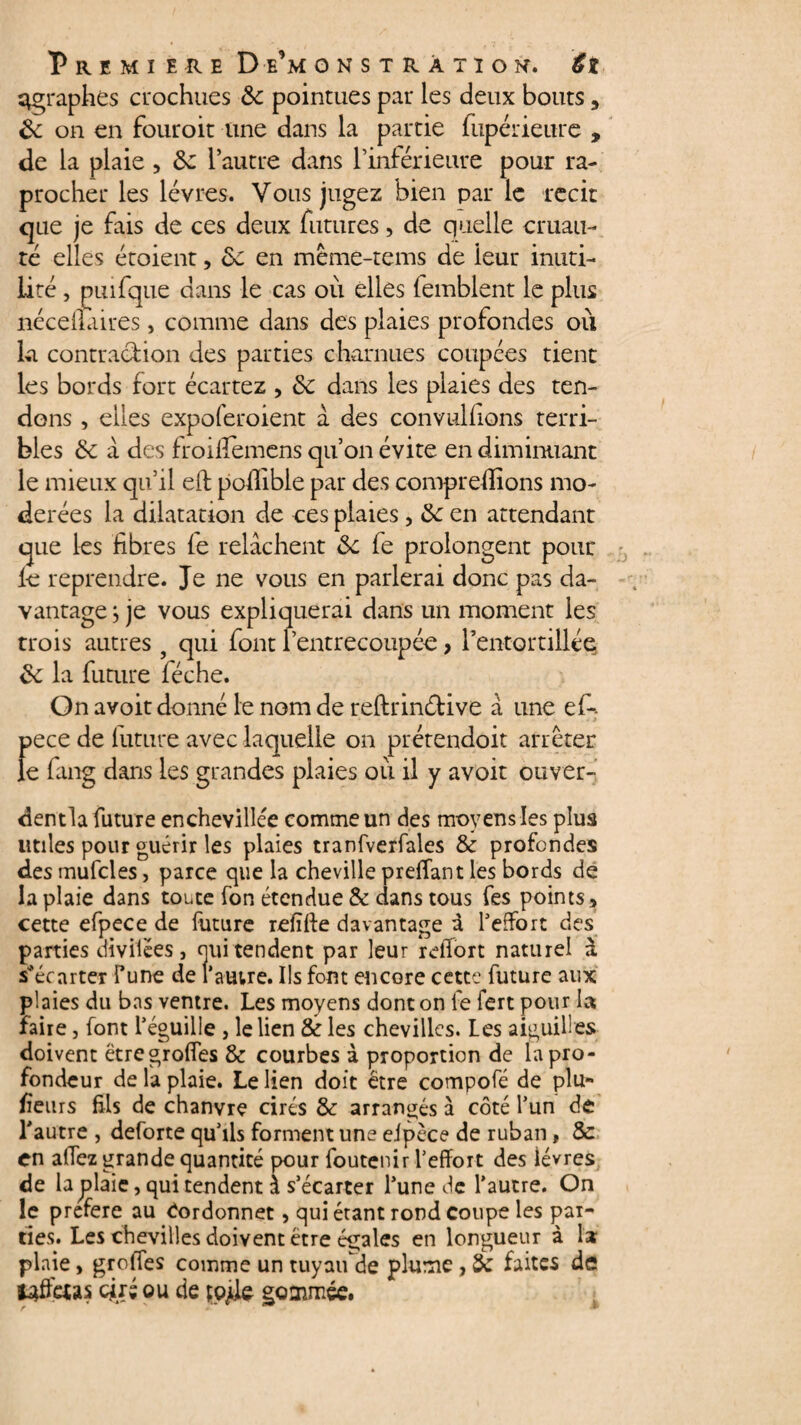 ^graphes crochues & pointues par les deux bouts, 8c on en fouroit une dans la partie fupérieure , de la plaie 5 8c l’autre dans l’inférieure pour ra- procher les lèvres. Vous jugez bien par le récit que je fais de ces deux futures, de quelle cruau¬ té elles étoient, 8c en méme-tems de leur inuti¬ lité , puifque dans le cas où elles (emblent le plus néceilaires, comme dans des plaies profondes où La contraction des parties charnues coupées tient les bords fort écartez , 8c dans les plaies des ten¬ dons , elles expoferoient à des convulhons terri¬ bles 8c a des froilîèmens qu’on évite en diminuant le mieux qu’il elt pofïible par des comprenions mo¬ dérées la dilatation de ces plaies, 8c en attendant que les fibres fe relâchent 8c fe prolongent pour le reprendre. Je ne vous en parlerai donc pas da¬ vantage ; je vous expliquerai dans un moment les trois autres 9 qui font l’entrecoupée, l’entortillée 8c la future féche. On avoit donné le nom de reftrinétive a une ef-: pece de future avec laquelle on prétendoit arrêter le fang dans les grandes plaies où il y avoit ouver- dentla future enchevillée comme un des moyens les plus utiles pour guérir les plaies tranfverfales & profondes des mufcles, parce que la cheville preffant les bords de la plaie dans toute fon étendue & dans tous fes points * cette efpece de future refiffe davantage i l’effort des parties divilées, oui tendent par leur rdfort naturel à s*écarter fune de l’autre. Ils font encore cette future aux plaies du bas ventre. Les moyens dont on fe fert pour la faire, font l’éguille , le lien & les chevilles. Les aiguilles doivent ëtregroffes & courbes à proportion de la pro¬ fondeur de la plaie. Le lien doit être compofé de plu¬ sieurs fils de chanvre cirés & arrangés à côté l’un de l’autre , deforte qu’ils forment une eipèce de ruban, 8c en alTez grande quantité pour foutenir l’effort des lèvres de la plaie, qui tendent à s’écarter l’une de l’autre. On le préféré au Cordonnet, qui étant rond coupe les par¬ ties. Les chevilles doivent être égales en longueur à la plaie, greffes comme un tuyau de plume, 8c faites de üdfeas cjiré ou de çpjde gommée.