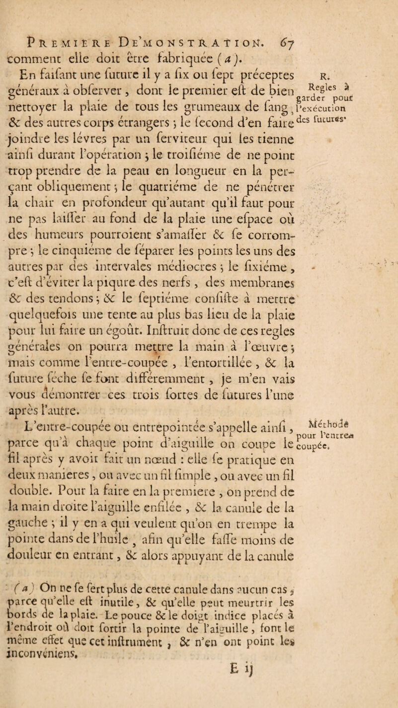 comment elle doit être fabriquée {a). En faifant une future il y a hx ou (ept préceptes r. généraux a obferver , dont ie premier eft de bien ^eêies a ° . , * . . 1 . ' garder pour nettoyer la plaie de tous les grumeaux de fang 5 l’exécution & des autres corps étrangers ; le fécond d’en faire dcs joindre les lèvres par un ferviteur qui les tienne ainfi durant l’opération \ le troifiéme de ne point trop prendre de la peau en longueur en la per¬ çant obliquement *, le quatrième de ne pénétrer la chair en profondeur qu’autant qu’il faut pour ne pas lailîer au fond de la plaie une efpace où des humeurs pourroient sam aller ôc fe corrom¬ pre *, le cinquième de féparer les points les uns des autres par des intervales médiocres * le fixiéme , c’eft d’éviter la piqûre des nerfs, des membranes de des tendons *, de le feptiéme confilfe à mettre quelquefois une tente au plus bas lieu de la plaie pour lui fiire un égout. Inftruit donc de ces réglés générales on pourra mettre la main à l’œuvre \ mais comme l’entre-coupée , l’entortillée , 6c la future féche fe font différemment, je m’en vais vous démontrer ces trois fortes de futures l’une après l’autre. L’entre-coupée ou entrepointée s’apoelie ainfi, u , pour rentre* parce qu a chaque point d'aiguille on couoe le coupée, fil après y avoir fait un nœud : elle fe pratique en deux maniérés, ou avec un fil fimple, ou avec un fil double. Pour la faire en la première , on prend de la main droite l’aiguille enfilée , Se la canule de la gauche *, il y en a qui veulent qu’on en trempe la pointe dans de l’huile 5 afin qu’elle fafTe moins de douleur en entrant, Se alors appuyant de la canule ( a) On ne fe fert plus de cette canule dans aucun cas s parce qu’elle elf inutile, Se quelle peut meurtrir les bords de la plaie. Le pouce & le doi^t indice placés à l’endroit où doit fortir la pointe de l’aiguille , font le même effet que cet infiniment , Se n’en ont point les inconvénient Méthodê