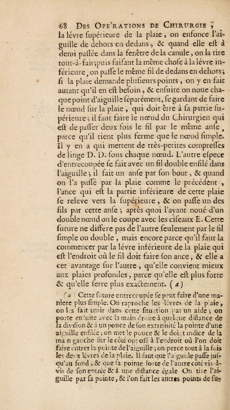 la lèvre fupérieure de la plaie, on enfonce lai- guiile de dehors en dedans , & quand elle eft à demi palîèe dans la fenêtre delà canule, on la tire tour-à-fair,puis faifant la même chofe a la lèvre in¬ férieure , on palfe le même fil de dedans en dehors * fi la plaie demande plufieurs points , on y en fait autant qu’il en eft befoin, & enfuite on noue cha¬ que point d’aiguille féparément, fe gardant de faire le nœud fur la plaie , qui doit être à fa partie fu¬ périeure s il faut faire le nœud du Chirurgien qui eft de palier deux fois le fil par le même anfe , parce qu’il tient plus ferme que le nœud fimple. Il y en a qui mettent de très-petites compreftes de linge D. D. fous chaque nœud. L’autre efpece d’entrecoupée fe fait avec un fil double enfilé dans l’aiguille i il fait un anfe par fon bout, & quand on la paffe par la plaie comme le précédent , lance qui eft la pairie inférieure de cette plaie fe releve vers la fupérieure , &c on pafte un des fils par cette anfe j après quoi l’ayant noué d’un double nœud on le coupe avec les cifeaux E. Cette future ne différé pas de l’autre feulement par le fil fimple ou double , mais encore parce qu’il faut la commencer par la lèvre inférieure de la plaie qui eft l’endroit où le fil doit faire fon ance, ôc elle a cet avantage fur l’autre > qu’elle convient mieux aux plaies profondes, parce qu’elle eft plus forte Ôc qu’elle ferre plus exactement. ( a ) (a l Cette future entrecoupée fe peut faire d’une ma¬ niéré plus fimple. On raprodie les lèvres de la p aie, on Ls fait tenir dans cette fituafion par un aide} on porte eniuite avec la main droite à quelque diftance de la dmfion & à un pouce de fon extrémité la pointe d’une aiguille enfilée, on met le pouce & le dof t indice de la ma n gauche fur îecotéoppofe à l’endroit où l’on doit faire entrer la peinte de l’aiguille j on perce tout à la fois les de! x lèvres delà plaie. Il faut que l’a guiile pafle juf- qu’au fond, & que fa pointe forte de l’autre coté vis à- vis de fon entrée &: à une diftance égale On tire l’ai¬ guille pai fa pointe, & i’on fait les antres points de fu^