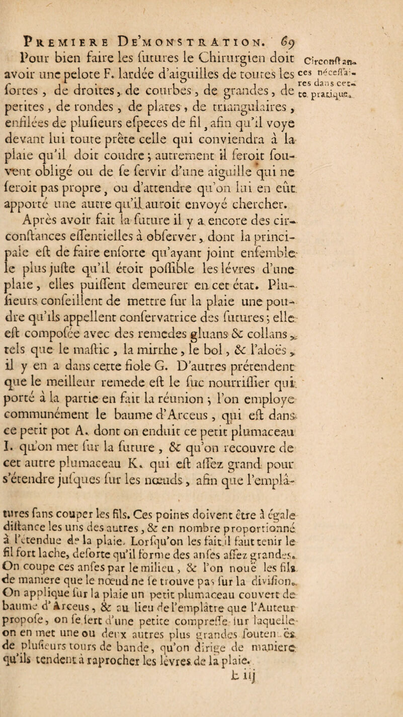 2îlc». Pour bien faire les futures le Chirurgien doit circonft avoir une pelote F. lardée d’aiguilles de toutes lesces néceiTa- r x i 1 a 1 t 1 res dans cec-. iortes , de droites, de courbes, de grandes, de tc pratique* petites, de rondes, de plates, de triangulaires, enfilées de plufieurs efpeces de fil} afin qu’il voye devant lui toute prête celle qui conviendra à la plaie qu’il doit coudre *, autrement il feroit Ion- vent obligé ou de fe fervir d’une aiguille qui ne feroit pas propre, ou d’attendre qu’on lui en eut apporté une autre qu’il auroit envoyé chercher. Après avoir fait la future il y a, encore des cir- confiances efientieiles a obferver, dont la princi¬ pale eft de faire enlorte qu’ayant joint enfemble le plusjufte qu’il étoit pollible les lèvres d’une plaie, elles puilfent demeurer en cet état. Plu¬ fieurs confeillent de mettre fur la plaie une pou¬ dre qu’ils appellent conlervatrice des futures ; elle eft compofée avec des remedes gluans Sc collans ^ tels que le maftic , la mirrhe, le bol, ôc l’aloës y il y en a dans cette fiole G. D’autres prétendent que le meilleur remede eft le fixe nourriffier qui. porté a la partie en fait la réunion j l’on employé communément le baume d’Arceus, qui eft dan& ce petit pot A. dont on enduit ce petit plumaceau ï. qu’on met fur la future , qu’on recouvre de cet autre plumaceau K. qui eft al Fez grand pour s’étendre jufques fur les nœuds, afin que l’emplâ- tures fans couper les fils. Ces points doivent être à égale diftance les uns des autres, & en nombre proportionné à lAtendue delà plaie. Lorfqu’on les fait.il faut tenir le fil fort lâche, deforte qu’il forme des anfes allez grandes. On coupe ces anfes par le milieu , & l’on noué les fila de maniéré que le nœud ne le trouve pas lur la divifion0> On applique fur la plaie un petit plumaceau couvert de baume d’Arceus, & au lieu del’emplâtre que l’Auteur propofe, on fe lert d’une petite compreffe-iur laquelle on en met une ou deux autres plus grandes fou te n ës de^plufieurs tours de bande, qu’on dirige de manière qu’ils tendent à raprocher les lèvres de la plaie. bnj