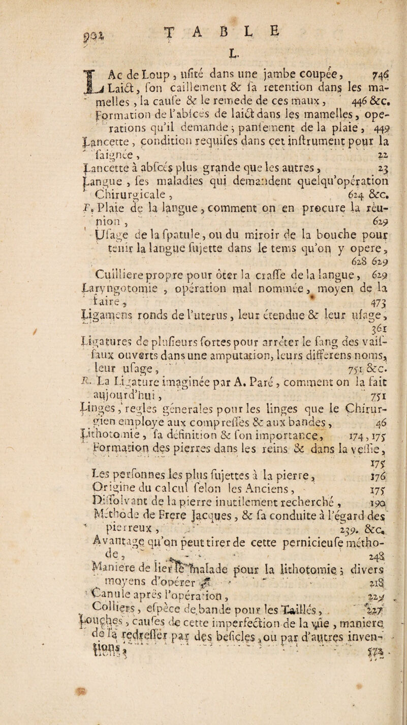 L. IAc de Loup j ufité dans une jambe coupée, 746 ^Laidt, Ton caillement & fa rétention dans les ma- nielles , la caufe & le remede de ces maux, 446 &c. formation del’ablcès de laictdans les mamelles, ope¬ rations qu’il demande ^ paniement delà plaie, 449 Lancette condition requifes dans ceunfhument pour la fa ignée, .22, Lancette à abfcés plus grqnde que les autres, 23 gangue , fes maladies qui demandent quelqu’opération Chirurgicale , 624 &c. r? Plaie de la langue, comment on en procure la réu¬ nion , 619 Ufage de la fpatule, ou du miroir de la bouche pour tenir la langue lu jette dans le tems qu’on y opéré, ; 628 629 Cuilliere propre pour ôter la crade de la langue, 619 Laryngotomie , opération mal nommée, moyen de la ' taire., * 473 Ligamens ronds de l’uterus, leur étendue & leur ufage, ifi Ligatures de plusieurs fortes pour arrêter le fang des v ail- faux ouverts dans une amputation, leurs differens noms, leur ufage, 751 &c. Id La Ligature imaginée par A. Paré , comment on la fait _ aujourd’hui, ' 771 Linges ,l réglés générales pour les linges que le Çhuur- . gien employé aux comp r elfe s & aux bandes, 46 Lithotomie , fa définition & fon importance, 174,17$ Formation des pierres dans les reins & dans la veille, 17% Les per fon nés les plus fujettes à la pierre, 176 Origine du calcul félon les Anciens, 175 Lhfiblvant de la pierre inutilement recherché , 190 Méthode de Frere Jacques, & fa conduite à l’égard des ' pierreux, ' h' 239. &c. Avantage qu’on peut tirer de cette pernicieufe métho¬ de , ■ - ■ *. ■ ’ 248- Maniéré de iierft^fnalade pour la lithotomie, divers moyens d’opérer 0 - > ' “ “ : ~ ^ ’ Canule apres l’opéra-ion, 22.9 Colliers, efpèce de.bande pour lesTadiles, %? r°5?^?s 5 caules de cette imperfection de la vfûe , maniéré, delà redrefier par des befiçles^ou par d'aptrçs inven- Lit/n ‘j •
