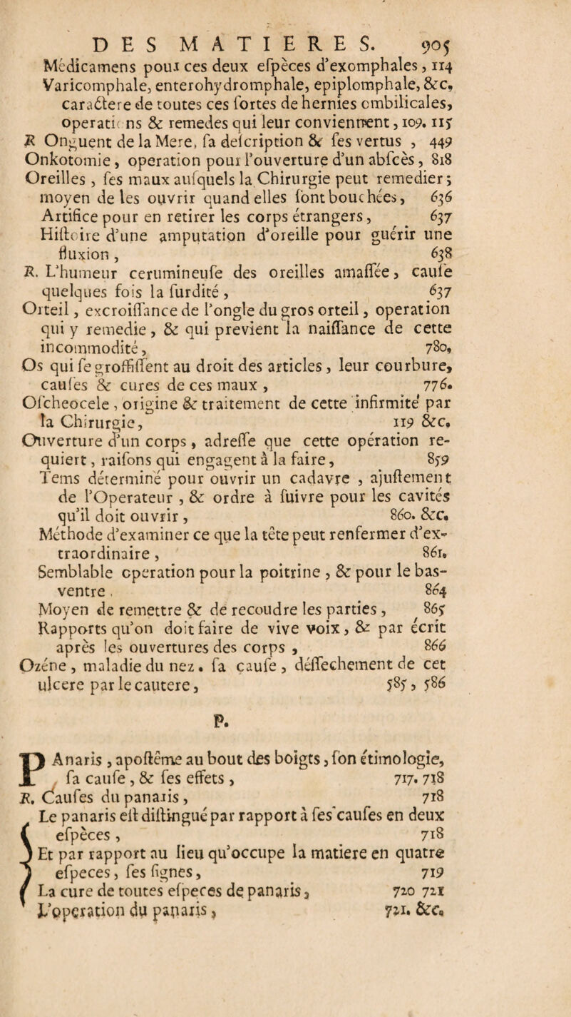 Mcdicamens pour ces deux efpèces d’exomphales, 114 Varicomphale, enterohydromphale, epiplomphale, 8cc, caradtere de toutes ces fortes de hernies ombilicales, opérations 8c remedes qui leur conviennent, 109. ii) R Onguent de la Mere, fa delcription 8c fes vertus , 449 Onkotomie, operation pour l’ouverture d’un ablcès, 818 Oreilles, fes maux auxquels la Chirurgie peut remedier; moyen de les ouvrir quand elles font bouchées, 636 Artifice pour en retirer les corps étrangers, . 637 Hiffoire d’une amputation d'oreille pour guérir une fluxion, 638 R. L’humeur cerumineufe des oreilles amaflée, caule quelques fois la furdité , fl7 Orteil, excroiffance de l’ongle du gros orteil, operation qui y remedie, 8c qui prévient la naiffance de cette incommodité, 780, Os qui fe groffilTent au droit des articles, leur courbure, caufes & cures de ces maux , 776* Olcheocele , origine 8c traitement de cette infirmité par la Chirurgie, 119 8cc. Ouverture d’un corps, adrelfe que cette opération re¬ quiert , raifons qui engagent à la faire, 8*9 Tems détermine pour ouvrir un cadavre , ajuftement de l’Operateur , 8c ordre à fuivre pour les cavités qu’il doit ouvrir , 860. &c* Méthode d’examiner ce que la tête peut renfermer d’ex¬ traordinaire , 86t. Semblable operation pour la poitrine , 8c pour le bas- ventre . 864 Moyen de remettre 8c de recoudre les parties, 86$ Rapports qu’on doit faire de vive voix, & par écrit après les ouvertures des corps , 866 Ozéne , maladie du nez • fa çaufe , déffechement de cet ulcéré par le cautere, 587 5 ?86 P. PAnaris , apoftême au bout des boigts, fon ethnologie, fa caufe, 8c fes effets , 717» 71S R. CÎaufes du panaris , 718 Le panaris eitdillinguépar rapport à fes'caufes en deux f efpèces, 718 j Et par rapport au lieu qu’occupe la matière en quatre j efpeces, fes fignes, 719 / La cure de toutes efpeces de panaris 3 72.0 721 ' l'opération du panaris, 721.