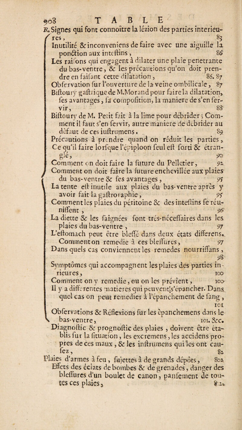 K, Signes qui font connoïtre la lézion des parties interieu- /res, < _ 83 Inutilité Seinconveniens de faire avec une aiguille la pon&ion aux inteftins , 8S Les raifons qui engagent à dilater une plaie pénétrante du bas-ventre j & les précautions qu'on doit pren¬ dre en faifant cette dilatation, 86. 87 Obfervation fur l'ouverture de la veine ombilicale, 87 Biftourÿ gaftiiquedeM.Morandpour fairela dilatation,, fes avantages, la' cornpofiticn, la maniéré de s'en fer- vir, 8& Biftourÿ de M. Petit fait à la lime pour débrider j Com¬ ment il faut s'en fervir, autre maniéré de dtbrider au défaut de ces iuftrumens. 89 Précautions à prendre quand on réduit les parties, Ce qu'il faire lorfque l'épiploon feul eft farti & étran- ^ glé, 90- Comment on doit faire la future du Pelletier, 91 Comment on doit faire la future enchevillée aux plaies du bas-ventre & fes avantages, 95 Latente eft inutile aux plaies du bas-ventre après y avoir fait la gaftroraphie, 95 Comment les plaies du péritoine Sc des inteftins fe réu- niftent , , 9& La diette & les faignées font très* nécefl’aires dans les plaies du bas-ventre , 91 L'eftomach peut être bleffé dans deux états differens». Comment on remedie à ces bleffures, 97 Dans quels cas convierynent les remedes nourriffans , ?8 \ Symptômes qui accompagnent les plaies des parties in- rieur es, 100 Comment on y remedie, eu on les prévient, ico Il y a differentes matières qui peuventls'épancher. Dans quel cas on peut remedier à l'épanchement de fang , 101 Obfervations &: Réflexions fur les èpanchemens dans le v bas-ventre, 101. &c. Diagnoftic & prognoftic des plaies , doivent être éta¬ blis fur la fltuation, les excremens, les accidens pro¬ pres de ces maux, & les inftrumens qui les ont cau- fez , Si Plaies d’armes à feu, fujettes à de grands dépôts, 80a. Effets des éclats de bombes & de grenades, danger des blefîiires d'un boulet de canon, paiement de tou¬ tes ces plaies »