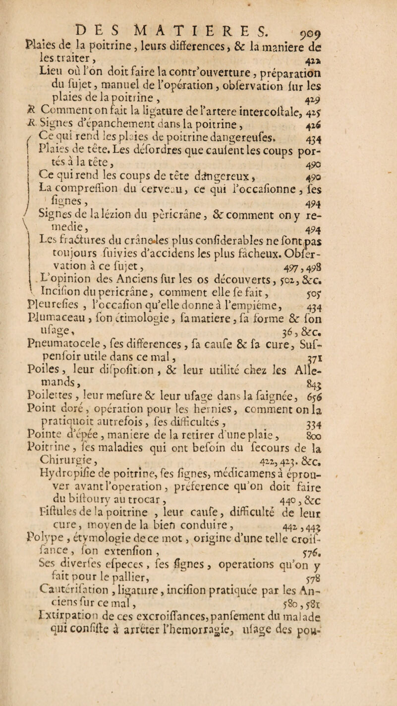 Plaies de h poitrine, leurs différences, & la maniéré de les traiter, 42a Lieu où Ton doit faire la coîitr’ouverture, préparation du iujet, manuel de l’opération, obfervation lur les plaies de la poitrine , 419 & Comment on fait la ligature de l’artere intercollale, 42s R Signes d’épanchement dans la poitrine , 416 / Ce qui rend les plaies de poitrine dangereufes. 434 1 Plaies de tête. Les délordres que caulent les coups por¬ tés à la tête, 4<po Ce qui rend les coups de tête dangereux, 490 La compreffion du cerveau, ce qui i’occafionne, les ’ lignes, _ 494 Signes de lalézion du pèricrâne, Sc comment on y re¬ médie , 494 Les fradtures du crâneJes plus conïîderables ne font pas toujours fuivies d’accidens les plus fâcheux. Obier- vation à ce fujet, 497,49B Lopinion des Anciens fur les os découverts, joz, 3cc. \ Incifon dupericrâne, comment ellefefait, 505* Pleurelïes , l’occalïon qu’elle donne à l’empiéme, 434 Piumaceau , fon étimologie, fa matière, fa forme & fon ufage* 36, &c. Fneumatocele, fes différences, fa caufe & fa cure, Suf- penfoir utile dans ce mal, 371 Poiles, leur difpolîLon , & leur utilité chez les Alle¬ mands , 843 Poilettes , leur mefure & leur ufage dans la faignée, 656 Point doré, opération pour les hernies, comment on la pratiqiioit autrefois, fes difficultés, 334 Pointe d’épée , maniéré de la retirer d une plaie, 800 Poitrine, fes maladies qui ont befoin du iecours de la Chirurgie, 411,423. &c. Hydrcpilie de poitrine, fes lignes, médicamensà éprou¬ ver avant l’operation, préférence qu’on doit faire du billoury au trocar, 440,&c Fiftules de la poitrine , leur caufe, difficulté de leur cure, moyen de la bien conduire, 442 ,44^ Polype , étymologie de ce mot, origine d’une telle croif- fance , fon extenlïon , Ses diverfes efpeces , fes lignes, operations qu’on y ^fait pour le pallier, 578 Cautérilation , ligature, incilion pratiquée par les An¬ ciens fur ce mal, 580, $3r Ixtirpation de ces excroiflances,panfement du malade qui confite à arrêter i’hemorragie, ulage des pou-