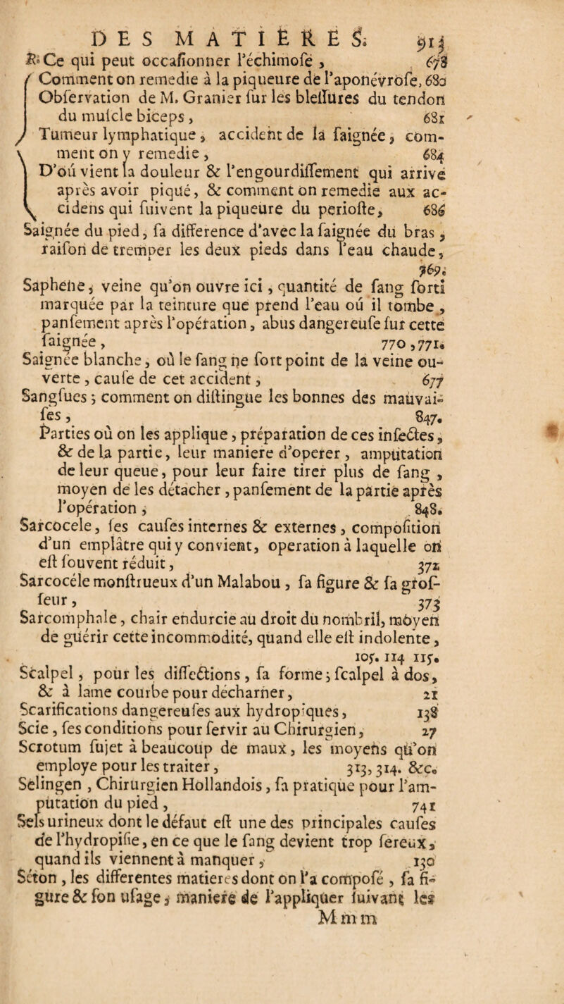 / \ DES MATIERE^ £»Ce qui peut occafionner l’échimofe , 6/3 ( Comment on remedie à la pigueure de l’aponévrofe, 63a Obfervation de M. Granier fur les bleftüies du tendon du mulcle biceps, 681 Tumeur lymphatique , accident de la faignée ? com¬ ment on y remedie , 684 D’ou vient (a douleur & l’engourdiiTement qui arrivé ap rès avoir piqué, & comment on remedie aux ac- cidens qui fuivent la piqueure du periofte, 686 Saignée du pied, fa différence d’avec la faignée du bras, raifon de tremper les deux pieds dans l’eau chaude, Saphelie, veine qu’on ouvre ici, quantité de fang fort! marquée par la teinture que prend l’eau ou il tombe , panfement après l’opération, abus dangereufe fur cette faignée, 770,771, Saignée blanche, où le fang ne fort point de la veine ou¬ verte , caufe de cet accident, 677 Sangfues ; comment on diffingue les bonnes des mauvai- fes, ^ . 847. Parties où on les applique, préparation de ces infedles, & de la partie, leur maniéré d’operer , amputation de leur queue, pour leur faire tirer plus de fang , moyen de les détacher , panfement de la partie après l’opération j . 848. Sarcocele, les caufesinternes & externes, compofition d’un emplâtre qui y convient, operation à laquelle ori eft fouvent réduit, 371 Sarcocéle monftrueux d’un Malabou , fa figure & fa gfoP feur, 373 Sarcomphale, chair endurcie au droit du nombril, môyen de guérir cette incommodité, quand elle elt indolente, 105. 114 iij. Scalpel, pour les différions, fa formes fcalpel à dos, 8j à lame courbe pour décharner, 21 Scarifications dangereufes aux hydrop'ques, 138 Scie, fes conditions pour fervir au Chirurgien, 27 Scrotum fujet à beaucoup de maux, les moyens qu’on employé pour les traiter, 313,314. &c„ Sèüngen , Chirurgien Hollandois, fa pratique pour l’am¬ putation du pied, 741 Sels urineux dont le défaut eft une des principales caufes tfe l’hydropilie, en ce que le fang devient trop fereux* quand ils viennent à manquer y 130 Séton , les differentes matières dont on l’a compofé , fa fi¬ gure & fon ufage > maniéré de l’appliquer iuivans les M m m