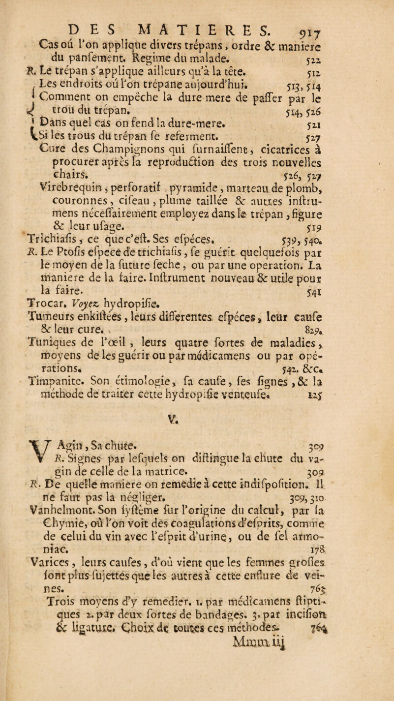 Cas ou l’on applique divers trépans, ordre 8c maniéré du panfement. Régime du malade. 52a R. Le trépan s’applique ailleurs quà la tête. 512, Les endroits ou Ton trépane aujourd’hui. ^13, 514 ' Comment on empêche la dure mere de paffer par le < trou du trépan. 514,526 ’ Dans quel cas on fend la dure-mere. ju VSi les trous du trépan fe referment. 527 Cure des Champignons qui furnaiflfene, cicatrices à procurer après la reprodu&ion des trois nouvelles chairs. $16, J27 Virebrequin , perforatif , pyramide, marteau, de plomb, couronnes, cifeau , plume taillée 8e autres inilru- mens néceffairement employez dans le trépan , figure & leur ufage. 519 Trichiafîs, ce quec’elf. Ses efpéces, 40. R. Le Ptofis elpecede trichiafîs, fe guérit quelquefois par le moyen de la future feche, ou par une operation. La maniéré de la faire. Inftrument nouveau 8c utile pour la faire. 541 Trocar, Voyez, hydropifïe* Tumeurs enkilfées, leurs differentes efpéces, leur caufe 3c leur cure. «. 82?* Tuniques de l’œil , leurs quatre fortes de maladies, moyens de les guérir ou par médicamens ou par opé¬ rations* J42. &rc* Timpanite. Son étimoîogie, fa caufe, fes lignes ,8c la méthode de traiter cette hydropifïe venteufe* V. VÀgin, Sa chute. 309 R. Signes par lefquels on diflingue la chute du va¬ gin de celle de la matrice. 309 R■ De quelle maniéré on remedie à cette indifpofition. Il ne faut pas la négliger. 309,310 Vanhelmont. Son fyfième fur l’origine du calcul , par la Chyrnie, où l’on voit des coagulations d’efprits, comme de celui du vin avec l’efprit d’urine, ou de fel armo- niac. 17& Varices , leurs caufes, d’où vient que les femmes grofîes font plus fujettes que les autres à cette enflure de vei¬ nes. 76% Trois moyens d’y remedier. 1. par médicamens ftipti* ques î. par deux fortes de bandages. 3. par incifîon éc ligature. Choix de toutes ces méthodes. 764 Miüiuni