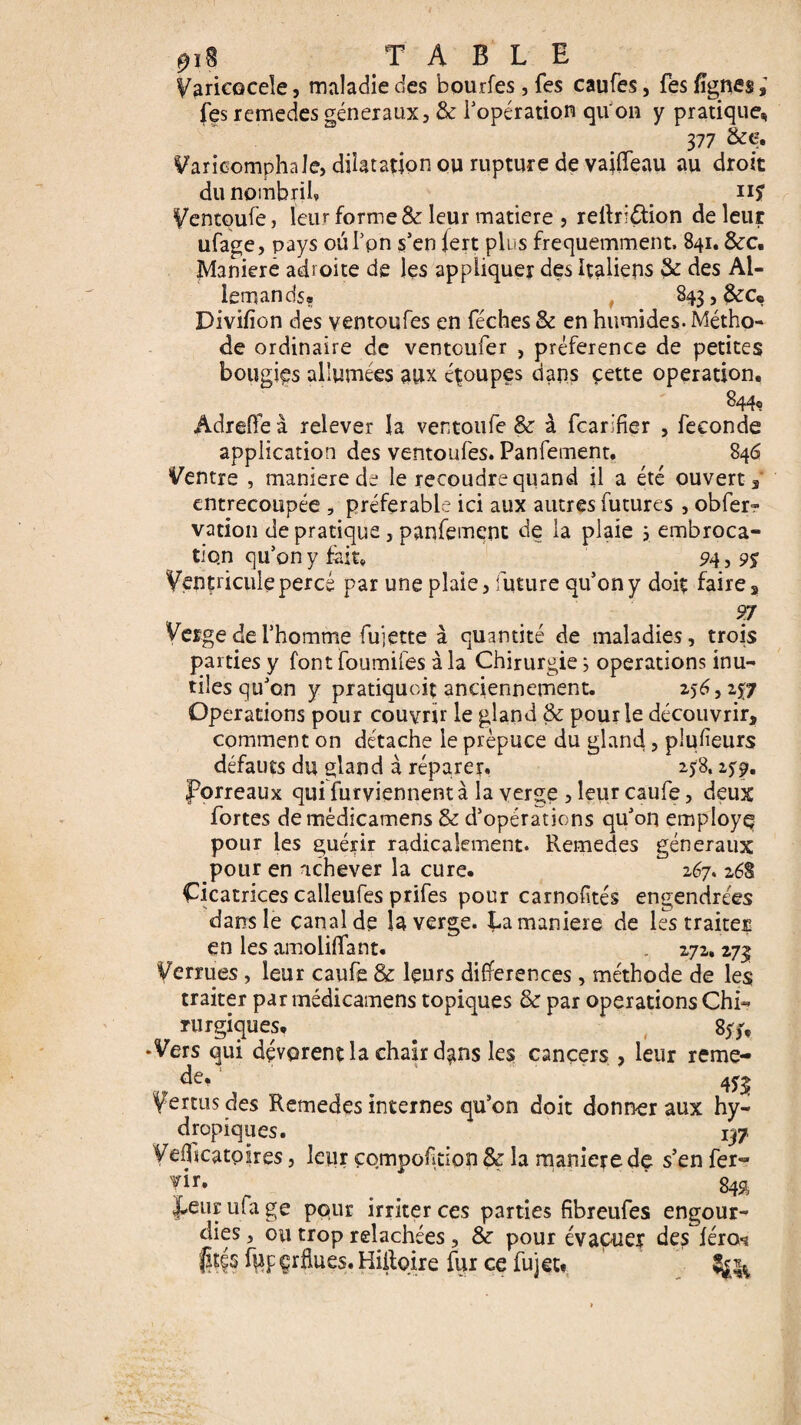 0* TABLE Varicocèle, maladie des bourfes, Tes caufes, fes lignes,’ les remedes généraux, 3c l'opération qu'on y pratique, 377 &Ç> VaricomphaJe, dilatation ou rupture de vailfeau au droit du nombril» n? Ventoufe, leur forme & leur matière ? relhidtion de leur ufage, pays ou l'on s’en iert plus fréquemment. 841. &c. Maniéré adroite de les appliquer des Italiens 3c des Al¬ lemands? 843, &Ce Divilion des ventoufes en féches & en humides. Métho¬ de ordinaire de ventoufer , préférence de petites bougies allumées aux étoupes dans cette operation. 844, Âdreffe à relever la ventoufe & à fcar.'fier , fécondé application des ventoufes. Panfement. 846 Ventre , maniéré de le recoudre quand il a été ouvert , entrecoupée , préférable ici aux autres futures , obfer? vation de pratique, panfement de la plaie 5 embroca¬ tion qu’on y fait. 94, 9S Ventricule percé par une plaie, future qu’on y doit faire, 97 Verge de l’homme fujette à quantité de maladies, trois parties y font foumifes à la Chirurgie ; operations inu¬ tiles qu’on y pratiquent anciennement. 256,257 Operations pour couvrir le gland 3c pour le découvrir, comment on détache le prépuce du gland, plufieurs défauts du gland à réparer, 25:8.259. porreaux qui furviennent à la verge , leur caufe, deux fortes de mèdicamens 3c d’opérations qu’on employq pour les guérir radicalement. Remedes généraux pour en achever la cure. 267. 268 Cicatrices calleufes prifes pour carnofités engendrées dans le canal do la verge, La maniéré de les traites en les amoliffant. 272, 273 Verrues, leur caufe & leurs différences , méthode de les traiter par mèdicamens topiques & par operations Chi- rurgiques. . 857, •Vers qui dévorent la chair dans les cancers , leur reme- de, 453; Vertus des Remedes internes qu’on doit donner aux hy¬ dropiques. 137 Vefftcatpires, leur çompofition 3c la maniéré de s’en fer- vir. . _ ^ 842, Leur ufa ge pour irriter ces parties fibreufes engour¬ dies , ou trop relâchées , 8c pour évacuer des féro-s jîtés f|Jp çrüues. Hiiloire fur ce fujett
