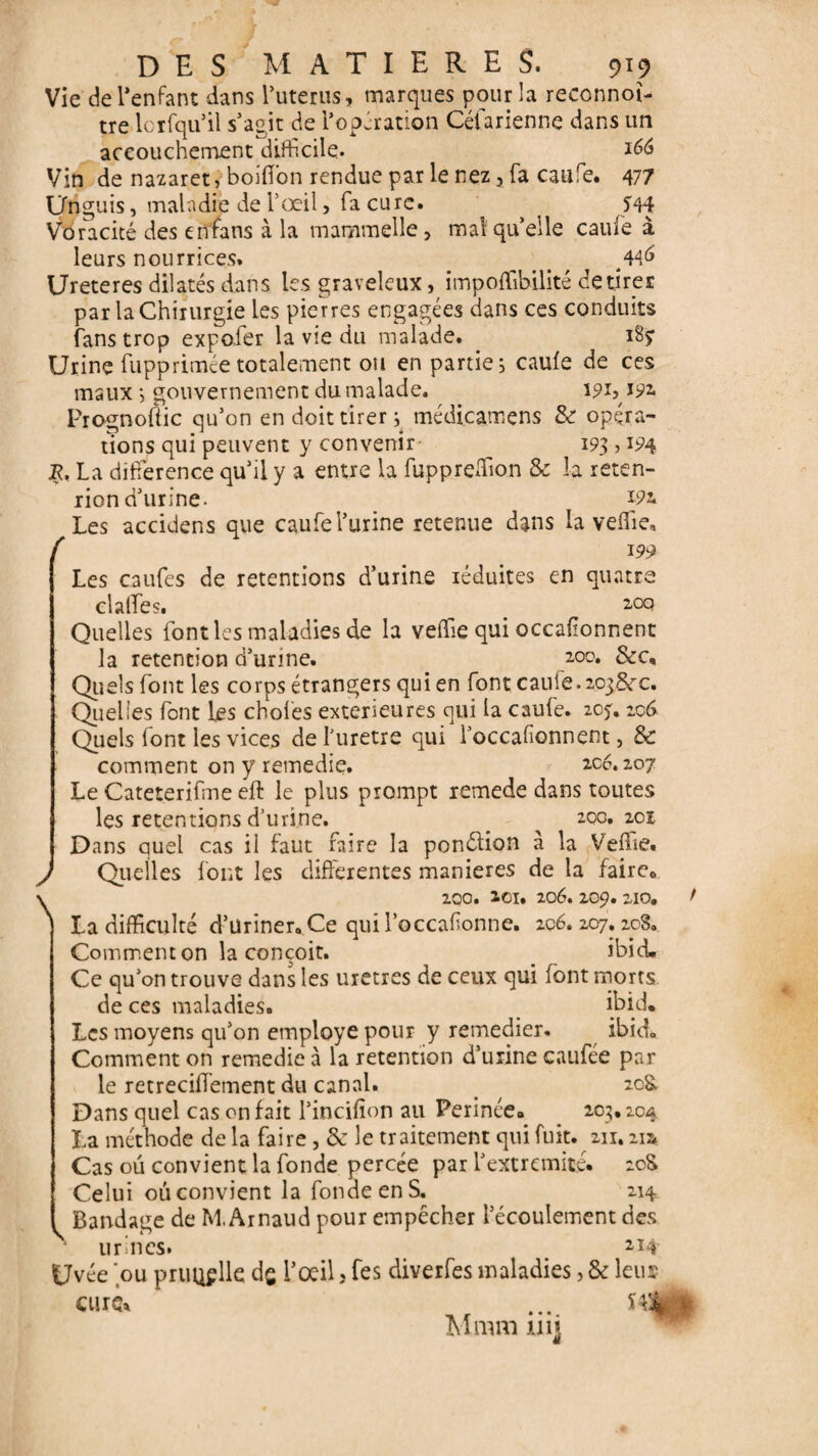 Vie de l’enfant dans l’uterus, marques pour la reconnût- tre loriqu’il s’agit de l’opération Céfarienne dans un accouchement difficile. *66 Vin de nazaret, boifîon rendue par le nez, fa caufe. 477 Unguis, maladie de l’œil, fa cure. J44 Voracité des enfans à la mammelle, mal quelle caule à leurs nourrices. _ , . . , ^ Ureteres dilatés dans les graveleux, impoffibilité de tirer par la Chirurgie les pierres engagées dans ces conduits fans trop expofer la vie du malade. 185: Urine fupprimée totalement ou en partie, caule de ces maux -, gouvernement du malade. 19L 192, Prognoftic qu’on en doit tirer ; médicamens & opéra¬ tions qui peuvent y convenir _ 193 > 194 JR. La différence qu’il y a entre la fupprelfion & la reten- rion d’urine- *9* Les accidens que caufe l’urine retenue dans la velfie, f 199 Les caufes de retentions d’urine réduites en quatre clalfes. 20e! Quelles font les maladies de la velfie qui occafionnent la rétention d’urine. zoo. &c. Quels font les corps étrangers qui en font caule. 2038rc. Quelles font les choies extérieures qui la caufe. 20*. 206 Quels font les vices de l'uretre qui l’occafionnent, & comment on y remedie. 206.207 Le Cateterifme eft le plus prompt remede dans toutes les retentions d’urine. _ 20c. 201 Dans quel cas il faut faire la ponélion à la Velfie. Quelles font les differentes maniérés de la faire6 200. ZCI. 20é. 209. 210. f La difficulté d’üriner. Ce qui l’occafionne. 206. 207.208. Comment on la conçoit. ibid. Ce qu’on trouve dans les uxetres de ceux qui font morts de ces maladies. ibid* Les moyens qu’on employé pour y remedier. ibid. Comment on remedie à la rétention d’urine caufée par le retrecilfement du canal. 20& Dans quel cas on fait l’incifîon au Perince» 203.204 La méthode delà faire, & le traitement qui fuit. 211.21a. Cas ou convient la fonde percée par l’extrémité» 20S Celui 011 convient la fonde en S. 214 ^ Bandage de M. Arnaud pour empêcher l’écoulement des urines. 214 Uvée 'ou priUif lie dg l’oeil, fes diverfes maladies, & leu* CUIS, .... «%;* Mmm 111 j