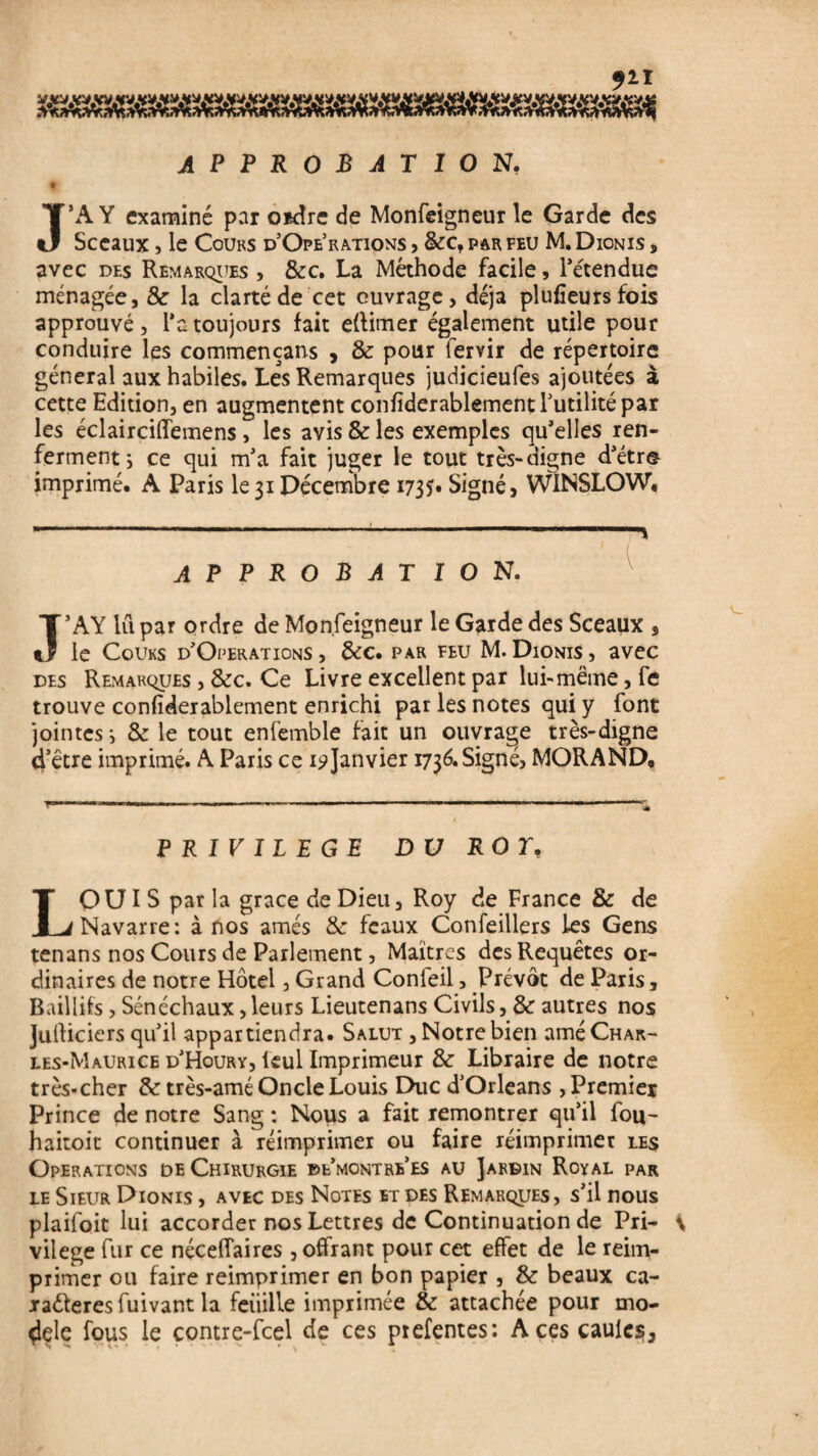 APPROBATION, t J’A Y examiné par o*dre de Monfeigneur le Garde des Sceaux , le Cours d’Opérations , &c, par feu M, Dionis , avec des Remarques , &c. La Méthode facile, l'étendue ménagée, & la clarté de cet ouvrage, déjà plufïeursfois approuvé, l’a toujours fait eflimer également utile pour conduire les commencans , & pour lervir de répertoire général aux habiles. Les Remarques judicieufes ajoutées à cette Edition, en augmentent confïderablement Futilité par les éclairciffemens , les avis & les exemples qu’elles ren¬ ferment ; ce qui m’a fait juger le tout très-digne d’étr® imprimé. A Paris le 31 Décembre 1735* Signé, WiNSLOW, —--- -i approbation. Ï’AY lu par ordre de Monfeigneur le Garde des Sceaux , le Cours d’Operations , &c. par feu M. Dionis , avec des Remarques , &c. Ce Livre excellent par lui-même, fe trouve confïderablement enrichi par les notes qui y font jointes i & le tout enfemble fait un ouvrage très-digne d’être imprimé. A Paris ce 19Janvier 1736. Signé, MORAND, PRIVILEGE DU ROT. LOUIS par la grâce de Dieu, Roy de France & de Navarre: à nos amés & féaux Confeillers les Gens tenans nos Cours de Parlement, Maîtres des Requêtes or¬ dinaires de notre Hôtel, Grand Confeil, Prévôt de Paris, Bail lits, Sénéchaux, leurs Lieutenans Civils, & autres nos Julliciers qu’il appartiendra. Salut , Notre bien amé Char¬ les-Maurice d’Houry, leul Imprimeur & Libraire de notre très-cher & très-amé Oncle Louis Duc d’Orléans , Premier Prince de notre Sang : Nous a fait remontrer qu’il fou- haitoit continuer à réimprimer ou faire réimprimer les Operations de Chirurgie de’montre’es au Jardin Royal par le Sieur Dionis , avec des Notes et des Remarques, s’il nous plaifoit lui accorder nos Lettres de Continuation de Pri- i vilege fur ce néceffaires, offrant pour cet effet de le réim¬ primer ou faire reimprimer en bon papier , & beaux ca- xaéleres fuivant la feuille imprimée & attachée pour mo¬ delé fous le contre-fcel de ces prefentes: Aces caulcs,