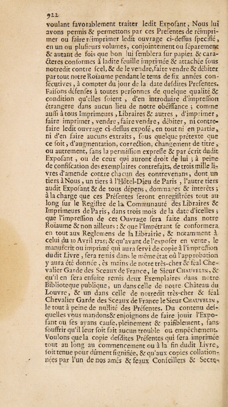 ylt voulant favorablement traiter ledit Expofant, Nous lui avons permis 8c permettons par ces Prefentes de réimpri¬ mer ou faire réimprimer ledit ouvrage ci-defifus fpecifié, en un ou plufieurs volumes, conjointement ou féparement 6e autant de fois que bon lui femblera fur papier & cara¬ ctères conformes à ladite feuille imprimée 8c attachée fous notredit contre fcel, & de le vendre,faire vendre 8c débiter partout notre Roïaume pendant le tems defix années con- fécutives, à compter du jour de la date defdites Prefentes» Faifons défenfes à toutes perfonnes de quelque qualité 8c condition qu’elles foient , d’en introduire d’impreffion étrangère dans aucun lieu de notre obéiflanee ; comme aulïi à tous Imprimeurs , Libraires 8c autres , d’imprimer 3 faire imprimer, vendre, faire vendre, débiter, ni contre¬ faire ledit ouvrage ci-deflus expofé, en tout ni en parties ni d’en faire aucuns extraits, fous quelque prétexte que ce foit, d’augmentation, correction, changement de titre * ou autrement, fans la permifïion exprefie 8c par écrit dudit Expofant , ou de ceux qui auront droit de lui ; à peine de çonfifcation des exemplaires contrefaits, de trois mille lir vres d’amende contre chacun des contrevenans, dont un tiers à Nous, un tiers à l’Hotel-Dièu de Paris , l’autre tiers audit Expoiant 8c de tous dépens,.dommages 8c intérêts ; à la charge que ces Préfentes feront enregiitrées tout au long fur le Regiltre de la Communauté des Libraires 8c Imprimeurs de Paris, dans trois mois de la date d’icelles j que l’impredion de cet Ouvrage fera faite dans notre Roïaume 8c non ailleurs :8c que l’Impétrant fe conformera en tout aux Regfemens de la Librairie, 8c notamment à celui du îo Avril 171s; & qu’avant de l’expofer en vente, le manufcntou imprimé qui aura fervi de copie à Pimpreffion dudit Livre , fera remis dans le même état où l’approbation y aura été donnée , es mains de notre très-cher 8c féal Che¬ valier Garde des Sceaux de France, le Sieur Chauvelin, & qu’il en fera en fuite remis deux Exemplaires dans notre- Riblioteque publique, un dans celle de notre Chateau du Louvre, 8c un dans celle de notredit très*cher 8c féal Chevalier Garde des Sceaux de France le Sieur Chauvelin , le tout à peine de nullité des Préfentes. Du contenu del*. quelles vous mandonsSc enjoignons de faire jouir l’Expo- fant ou les ayans caufe,pleinement 8c paisiblement, tans* fouffrir qu’il leur foit fait aucun trouble ou empêchement» Voulons que la copie defdites Préfentes qui fera imprimée tout au long au commencement ou à la fin dudit Livre* foit tenue pour dûment fignifiée, 8c qu’aux copies collation?, nées par l’un de nos amés 8c féaux Gonfeillççs 8c Sqqiqh