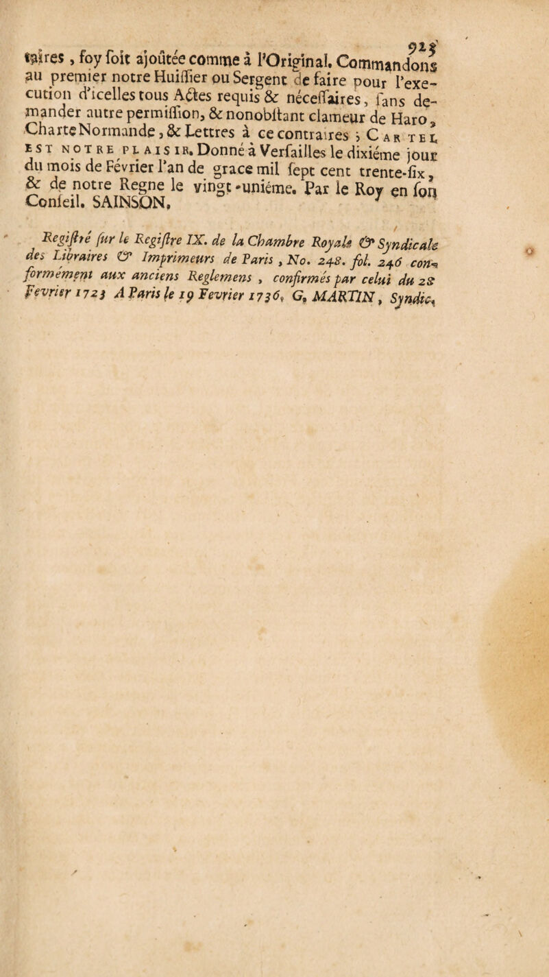 tsïres, foy foit ajoutée comme à l’Original. Commandons au premier notre Huiflier ou Sergent défaire pour l’exe¬ cution d'icelles tous Adfces requis & néceiTaires, fans de¬ mander autre permilïion, & nonobltant clameur de Haro Charte Normande 3 & Lettres à ce contraires b Car tel est no t re pt aïs iRi Donné à Verfailles le dixiéme jour du mois de Février l’an de grâce mil fept cent trente*fix, * df le vingt-unième. Par le Roy en for) Conleil. SAINSQN, 7 Regifité fur le Rcgiftre IX. de la Chambre Royale & Syndicale des Libraires & Imprimeurs de Taris , No. 24.8. fol. 246 con„ formémeni aux anciens Reglemens , confirmés par celui du 28 février 1723 A Taris \e 19 Février 17369 G, MARTIN, Syndic,