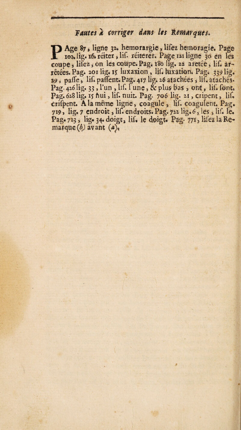 s> Fautes i corriger dans les Remarques* P Age 87, ligne 3*. hemorargie, lifez hemoragie. Page coupe j liiez, on les coupe. Pag, 180 lig. 22 aretée, lif. àr- ïëtées. Pag. 201 lig. 1$ luxaxion , lif. luxation. Pag. 339 lig. %9 y palTe, lif. panent. Pag. 417 lig. 26 atachées , lif. atachés. Pag- 426lig. 33, l’un , lif. 1 unç, & pins bas , ont, lif. font. Pag. 628 lig. 15 ftui, lif. nuit. Pag, 706 lig. 21, cripent, lif* crifpent. A la même ligne, coagule, lif. coagulent. Pag. 7x9, lig. 7 endroit, lif en droits. Pag. 722 lig. 6, les, lif. le. Pag. 723, lig* 34. doigt, lif. le doigt. Pag* 77*5 liiez la Re¬ marque (b) avant (*), ) t