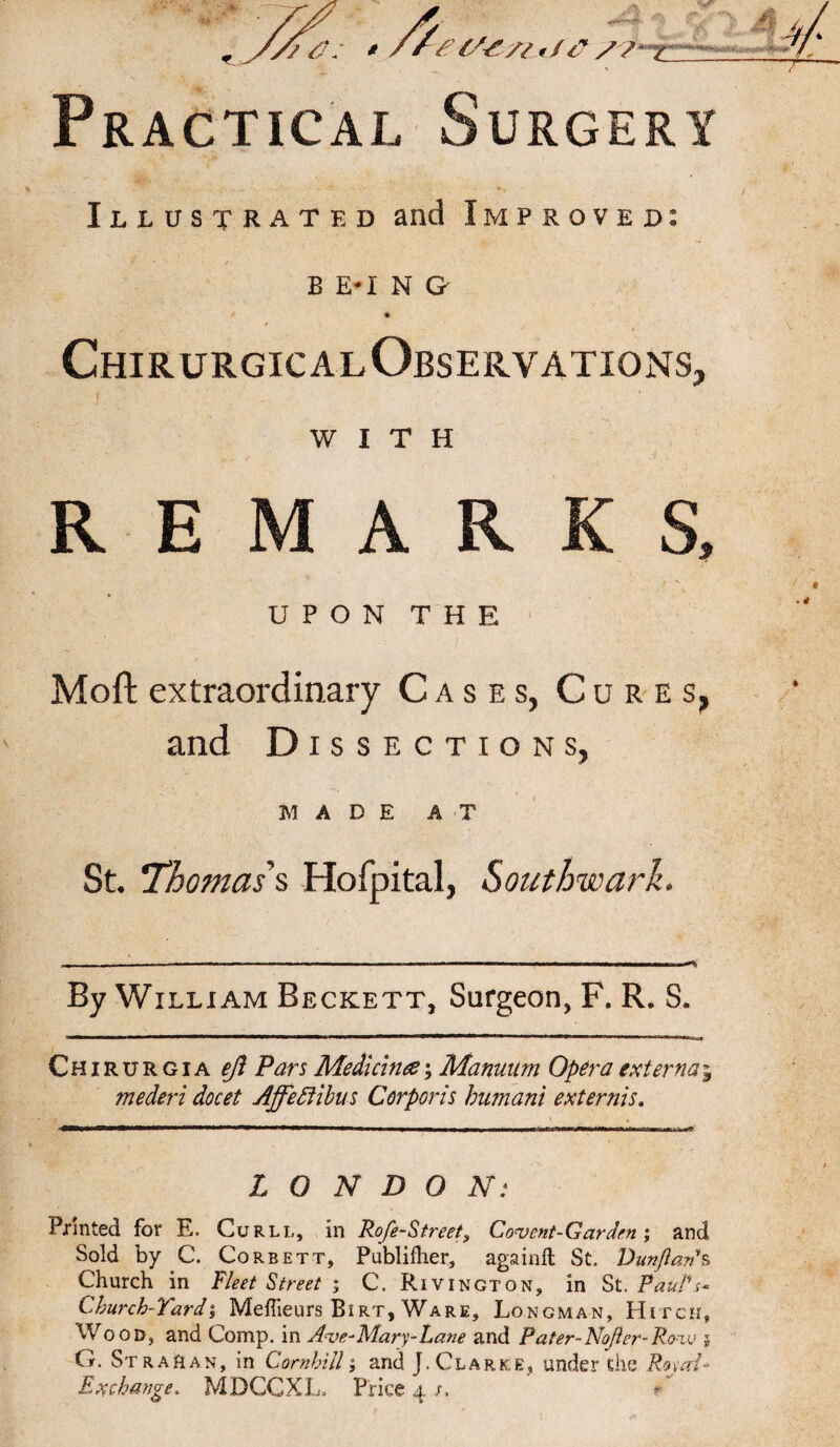 ./a g tfe n */<?//' x Practical Surgery Illustrated and Improved: b e-i n a Chirurgical Observations, i - , WITH REMARKS, UPON THE Moft extraordinary Cases, Cures, and Dissections, MADE AT St, Thomas's Hofpital, Southwark. By William Beckett, Surgeon, F. R. S. Chirurgia ejl Pars Median#; Manuum Opera externaj mederi docet Affeftibus Corporis humani externis. LONDON: Printed for E. Curll, in Rofe-Street, Convent-Garden; and Sold by C. Corbett, Publifher, againft St. Dunftan*s Church in Fleet Street ; C. Rivington, in St. Paul's* Church-Yard % Meffieurs Bi rt, Ware, Longman, Hitch, Wood, and Comp, in Ave-Mary-Lane and Pater-Nojier-Row 5 G. Strahan, in Cornhill; and J.Clarke, under the Rojat* Exchange. MDCCXL, Price 4 /.