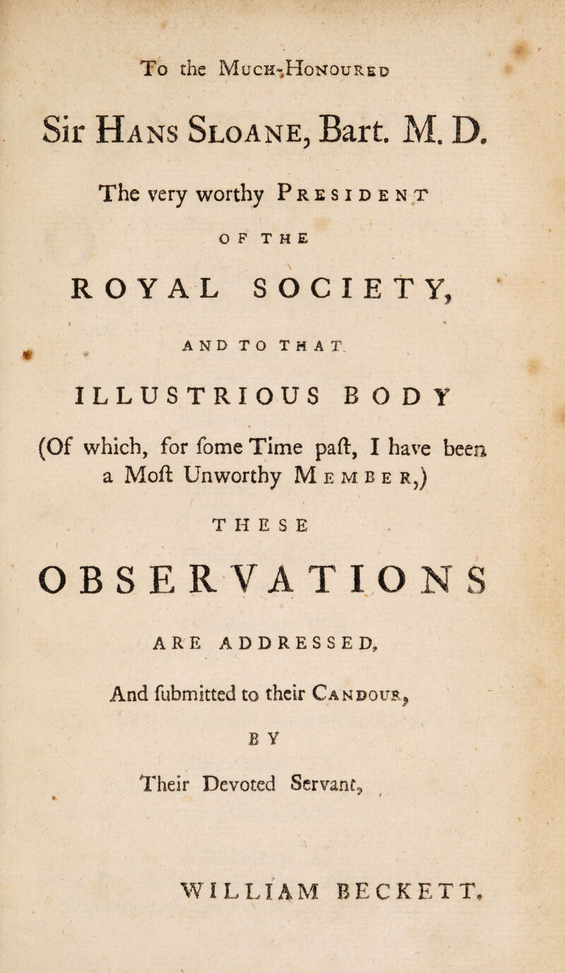 To the Much-Honoured Sir Hans Sloane, Bart. M. D. The very worthy President OF THE ROYAL SOCIETY, * * AND TO THAT ILLUSTRIOUS BODY (Of which, for fome Time part:, I have been a Moft Unworthy Member,) THESE I ■ OBSERVATIONS „ . m % • ARE ADDRESSED, And fubmitted to their Candour, B Y Their Devoted Servant^ WILLIAM BECKETT,