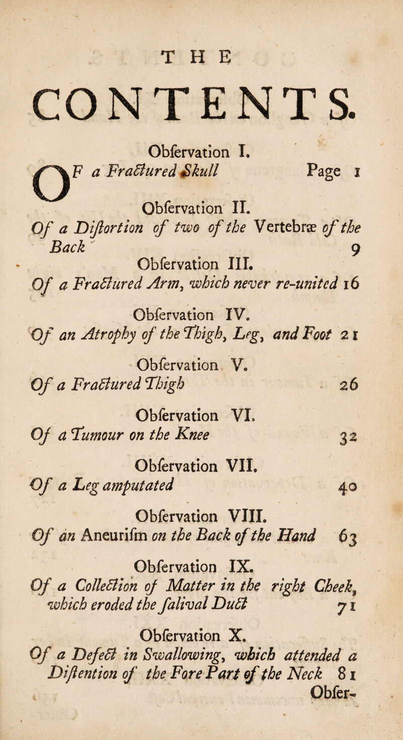 THE CONTENTS. O Obfervation I. F a Fr allured Skull Page i Obfervation II. Of a Dijlortion of two of the Vertebrae of the Back 9 Obfervation III. of a Frallured Arm, which never re-united 16 Obfervation IV. Of an Atrophy of the Thigh, Leg, and Foot 21 Obfervation V® Of a Frallured Thigh 26 Obfervation VL OJ a Tumour on the Knee 32 Obfervation VIL Of a Leg amputated 40 Obfervation VIII. Of an Aneurifm on the Back of the Hand 63 Obfervation IX. Of a ColleHion of Matter in the right Cheeky which eroded the falival Dull 71 Obfervation X. Of a Defell in Swallowing, which attended a Difiention of the Fore Part of the Neck 8 x Obfer-
