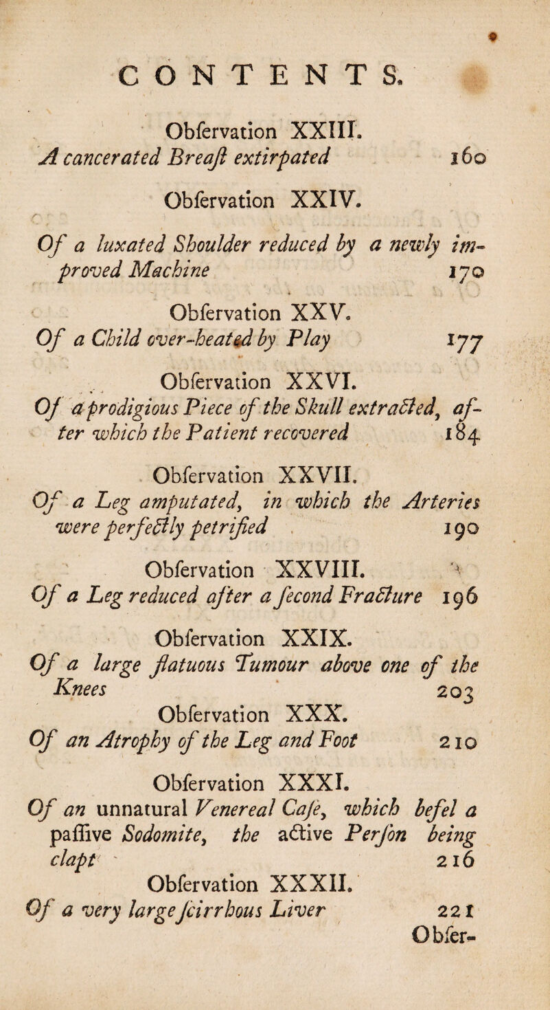 Obfervation XXIII. A cancerated Breajl extirpated Obfervation XXIV, 160 Of a luxated Shoulder reduced hy a newly im¬ proved Machine 170 Obfervation XXV. Of a Child over-heated by Play 177 Obfervation XXVI. % •* Oj a prodigious Piece of the Skull extracted, af¬ ter which the Patient recovered 184 Obfervation XXVII. Of a Leg amputated, in which the Arteries were perfectly petrified 190 Obfervation XXVIII. Of a Leg reduced after a fecond Fra bln re 196 Obfervation XXIX. Of a large fatuous Tumour above one of the Knees Obfervation XXX. Of an Atrophy of the Leg and Foot Obfervation XXX L Of an unnatural Venereal Cafe, which befel a paffive Sodomite, the aftive Perfon being clapt 216 Obfervation XXXII. Of a very largeJcirrhous Liver 221 O bier- 203 210