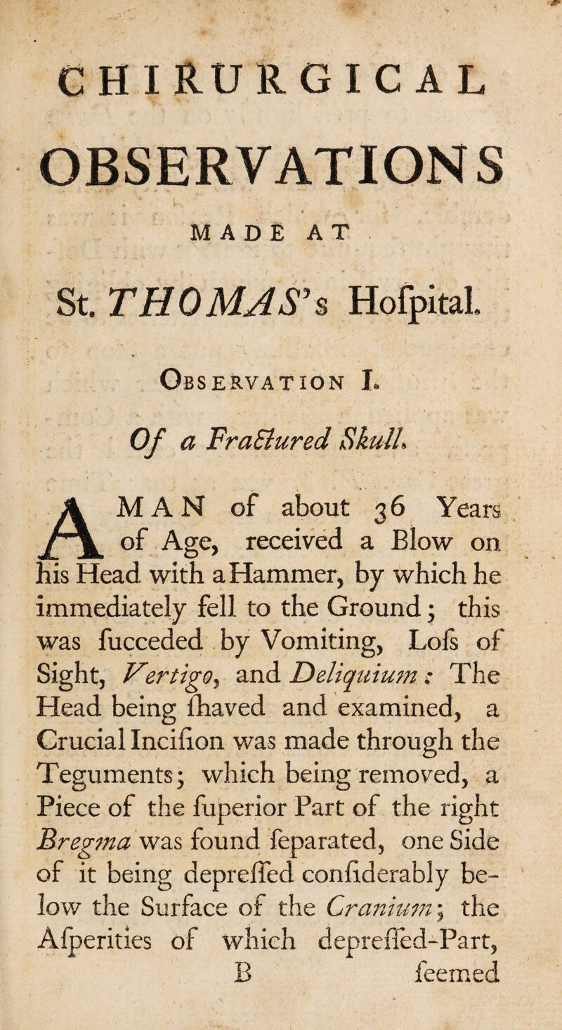 OBSERVATIONS • ; ► . ' . : ' • ' . • , < ... MADE AT St. THOMAS's Hofpital. Ob SERVATiON L Of a FraSlured Skull. AM A N of about 3 6 Years of Age, received a Blow on his Head with a Hammer, by which he immediately fell to the Ground; this was fucceded by Vomiting, Lofs of Sight, Vertigo, and Deliquium: The Head being fhaved and examined, a Crucial Incilion was made through the Teguments; which being removed, a Piece of the fuperior Part of the right Bregma was found feparated, one Side of it being depreffed conliderably be¬ low the Surface of the Cranium; the Alperities of which depreffed-Part, B feemed