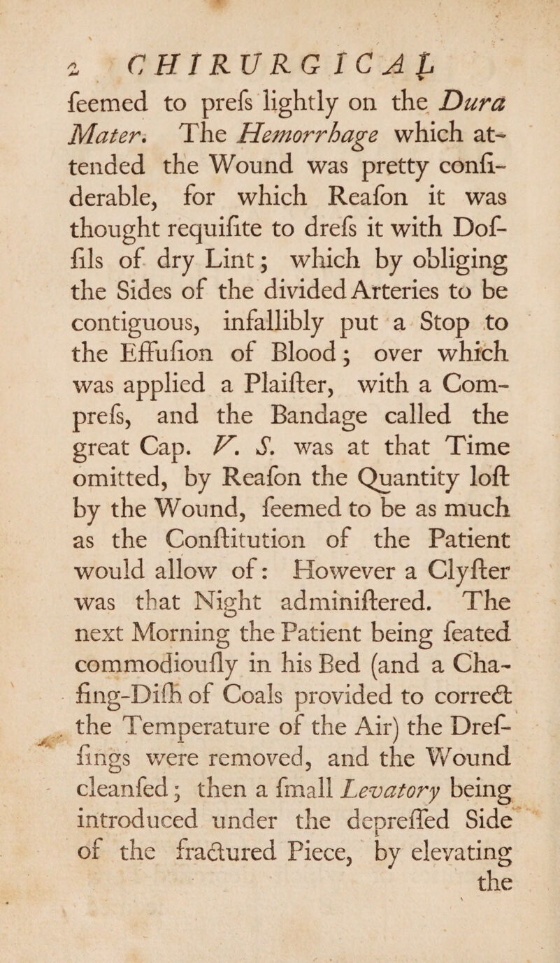 feemed to prefs lightly on the Dura Mater. The Hemorrhage which at¬ tended the Wound was pretty confi.- derable, for which Reafon it was thought requifite to drefs it with Dof- hls of dry Lint; which by obliging the Sides of the divided Arteries to be contiguous, infallibly put a Stop to the Effulion of Blood; over which was applied a Plaifter, with a Com- prefs, and the Bandage called the great Cap. V. S. was at that Time omitted, by Reafon the Quantity loft by the Wound, feemed to be as much as the Conftitution of the Patient would allow of: However a Clyfter was that Night adminiftered. The O next Morning the Patient being feated commodioully in his Bed (and a Cha- fing-Diflb. of Coals provided to correct the Temperature of the Air) the Dref- fings were removed, and the Wound cleanfed; then a fmall Levatory being introduced under the depreffed Side of the fra&ured Piece, by elevating the