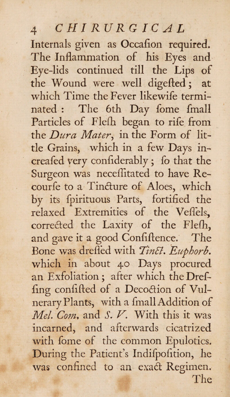Internals given as Occafion required. The Inflammation of his Eyes and Eye-lids continued till the Lips of the Wound were well digefted; at which Time the Fever likewife termi¬ nated : The 6th Day fome fmall Particles of Flefh began to rife from the Dura Mater, in the Form of lit¬ tle Grains, which in a few Days in- creafed very conflderably; fo that the Surgeon was neceflitated to have Re- courfe to a Tindture of Aloes, which by its fpirituous Parts, fortified the relaxed Extremities of the Veflels, corredted the Laxity of the Flefh, and gave it a good Confiftence. The Bone was drefled with ’TinEl. Euphorb. which in about 40 Days procured an Exfoliation; after which the Dref- fing confifted of a Decodtion of Vul¬ nerary Plants, with a fmall Addition of Mel. Com, and S. V. With this it was incarned, and afterwards cicatrized with fome of the common Epulotics. During the Patient’s Indifpofition, he was confined to an exadt Regimen. The