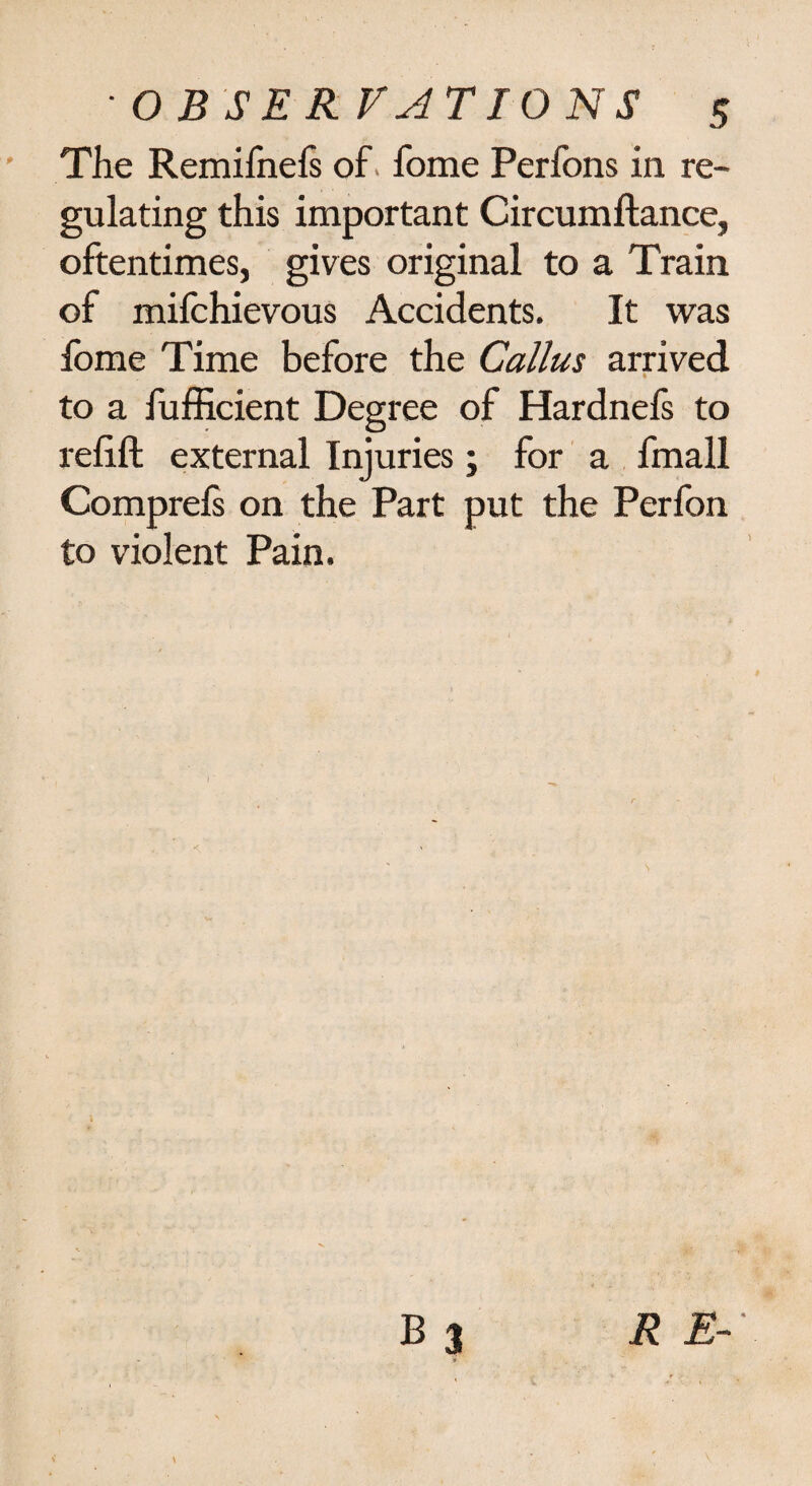The Remifnels of. fome Perfons in re¬ gulating this important Circumftance, oftentimes, gives original to a Train of mifchievous Accidents. It was fome Time before the Callus arrived to a fufficient Degree of Hardnefs to relift external Injuries; for a fmall Comprefs on the Part put the Perfon to violent Pain.