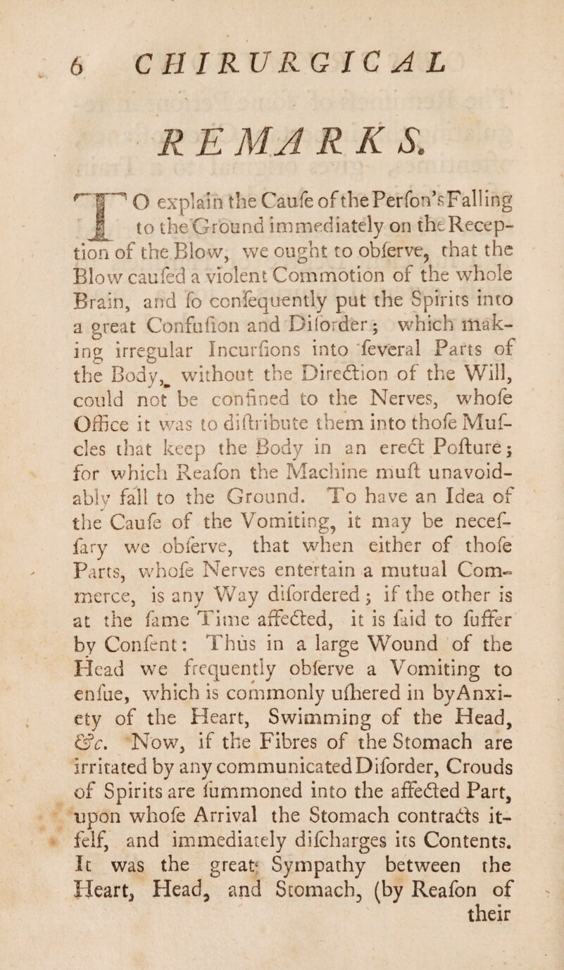 R E MA R K S. O explain the Caufe of thePerfon’sFaliing to theGrcund immediately on the Recep¬ tion of the Blow, we ought to obferve, that the Blow caufed a violent Commotion of the whole Brain, and fo confequently put the Spirits into a great Confufion and Diforder; which mak¬ ing irregular Incurfions into feveral Parts of the Body,w without the Direction of the Will, could not be confined to the Nerves, whofe Office it was to diftribute them into thofeMuf- cles that keep the Body in an erect Pofture; for which Pveafon the Maclrine muft unavoid¬ ably fall to the Ground. To have an Idea of the Caufe of the Vomiting, it may be necef- fary we obferve, that when either of thofe Parts, whofe Nerves entertain a mutual Com¬ merce, is any Way difordered ; if the other is at the fame Time affeded, it is laid to fuffer by Confent: Thus in a large Wound of the Head we frequently oblerve a Vomiting to enfue, which is commonly ufhered in byAnxi- cty of the Heart, Swimming of the Head, &c. Now7, if the Fibres of the Stomach are irritated by any communicated Diforder, Crouds of Spirits are fummoned into the affeded Part, upon whofe Arrival the Stomach contrads it- felf, and immediately difcharges its Contents. It was the great Sympathy between the Heart, Head, and Stomach, (by Reafon of their