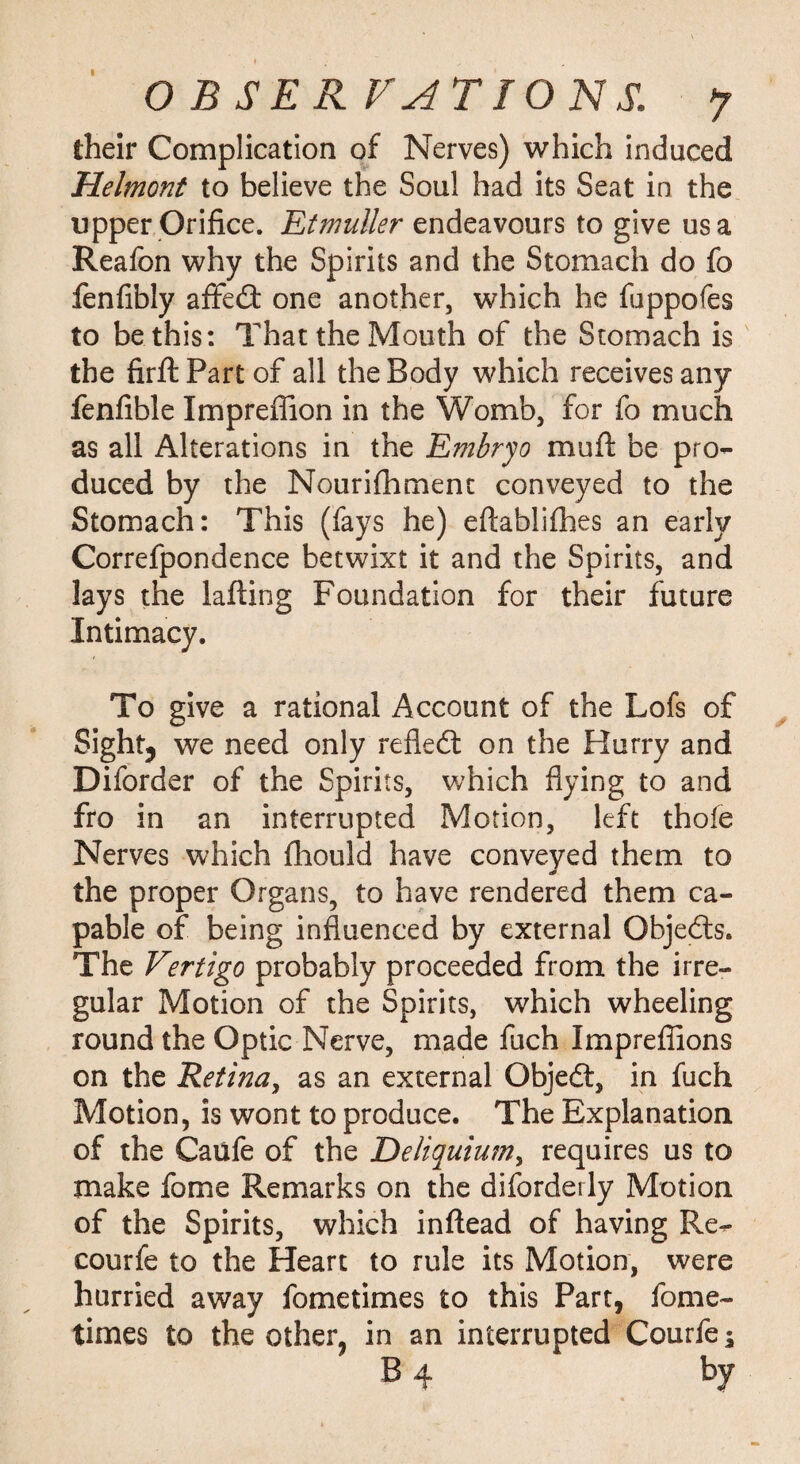 their Complication of Nerves) which induced Helmont to believe the Soul had its Seat in the tipper Orifice. Etmuller endeavours to give us a Reafon why the Spirits and the Stomach do fo fenfibly affed one another, which he fuppofes to be this: That the Mouth of the Stomach is the firftPart of all the Body which receives any fenfible Imprefiion in the Womb, for fo much as all Alterations in the Embryo mu ft be pro¬ duced by the Nourifhmenc conveyed to the Stomach: This (fays he) eftablifhes an early Correfpondence betwixt it and the Spirits, and lays the lafting Foundation for their future Intimacy. To give a rational Account of the Lofs of Sight, we need only refled: on the Hurry and Diforder of the Spirits, which flying to and fro in an interrupted Motion, left thole Nerves which fhould have conveyed them to the proper Organs, to have rendered them ca¬ pable of being influenced by external Objeds. The Vertigo probably proceeded from the irre¬ gular Motion of the Spirits, which wheeling round the Optic Nerve, made fuch Imprefiions on the Retina, as an external Objed, in fuch Motion, is wont to produce. The Explanation of the Caufe of the Deliquium, requires us to make fome Remarks on the diforderly Motion of the Spirits, which inftead of having Re^ courfe to the Heart to rule its Motion, were hurried away fometimes to this Part, fome- times to the other, in an interrupted Courfe ^ B 4 by