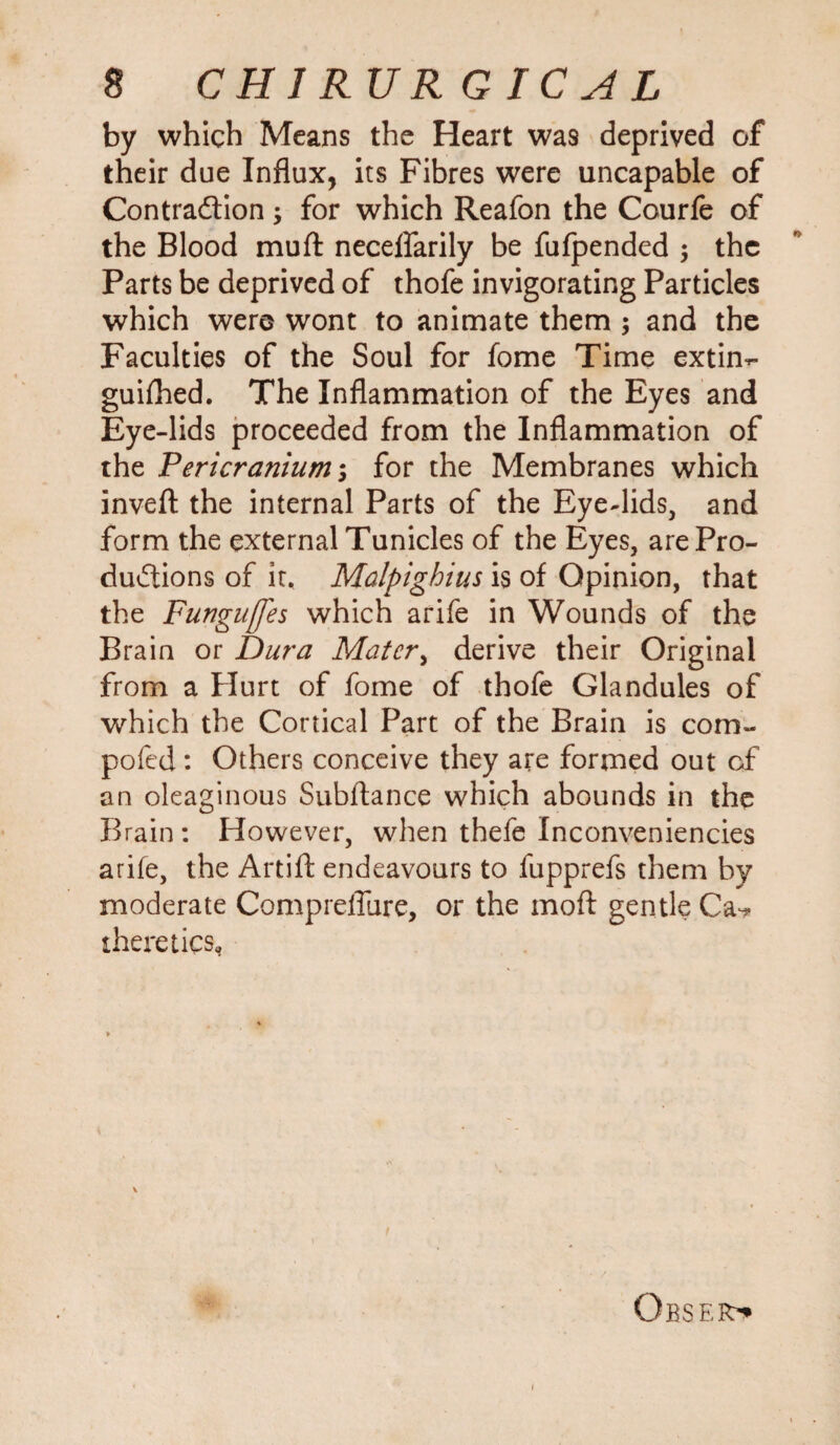 by which Means the Heart was deprived of their due Influx, its Fibres were uncapable of Contraction 3 for which Reafon the Courfe of the Blood muft neceflarily be fufpended 3 the Parts be deprived of thofe invigorating Particles which were wont to animate them 3 and the Faculties of the Soul for fome Time extin-> guifhed. The Inflammation of the Eyes and Eye-lids proceeded from the Inflammation of the Pericranium 3 for the Membranes which inveft the internal Parts of the Eye-lids, and form the external Tunicles of the Eyes, are Pro¬ ductions of it. Malpighius is of Opinion, that the Funguffes which arife in Wounds of the Brain or Dura Matcr> derive their Original from a Hurt of fome of thofe Glandules of which the Cortical Part of the Brain is com- pofed: Others conceive they are formed out of an oleaginous Subftance which abounds in the Brain : However, when thefe Inconveniencies arife, the Artift endeavours to fupprefs them by moderate CompreiTure, or the moft gentle Ca^ there tics, Obser^