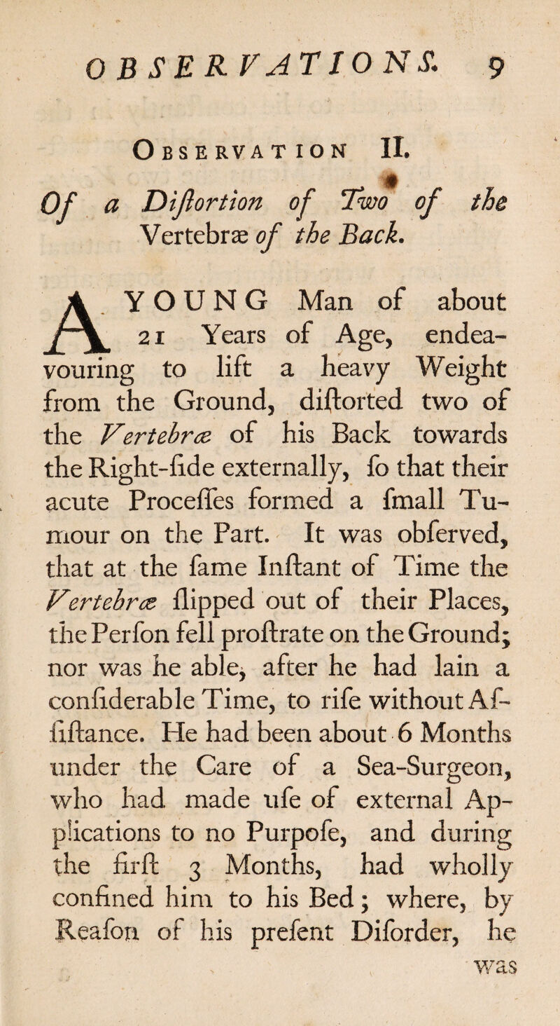 Observation II. Of a Dijlortion of Two of the Vertebrae of the Back. AY O U N G Man of about 21 Years of Age, endea¬ vouring to lift a heavy Weight from the Ground, diftorted two of the Vertebra of his Back towards the Right-fide externally, fo that their acute Procefles formed a fmall Tu¬ mour on the Part. It was obferved, that at the fame Inftant of Time the Vertebra flipped out of their Places, thePerfon fell proftrate on the Ground; nor was he able* after he had lain a conliderable Time, to rife without Af- flftance. He had been about 6 Months under the Care of a Sea-Surgeon, who had made life of external Ap¬ plications to no Purpofe, and during the fir ft 3 Months, had wholly confined him to his Bed; where, by Reafon of his prefent Diforder, he was