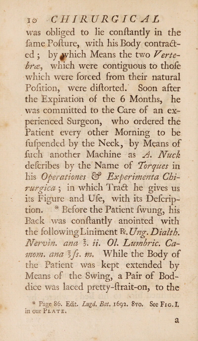 IO CIIT R U RG IC A L ri was obliged to lie conftantly in the fame Pofture, with his Body contract¬ ed ; by ^vhich Means the tv/o Verte- hrce, which were contiguous to thole which were forced from their natural Pohtion, were diftorted. Soon after the Expiration of the 6 Months, he was committed to the Care of an ex¬ perienced Surgeon, who ordered the Patient every other Morning to be fufpended by the Neck, by Means of fuch another Machine as A. Nuch defcribes by the Name of Torques in his Operatioms eP Experimenta Chi- rurgica ; in which TraCt he gives us its Figure and Ufe, with its Defcrip- tion. * Before the Patient fwung, his Back was conftantly anointed with the following Liniment R. Ung. Dialth. Nervin. ana 5. it. 01. Lumbric. Ca- mom. ana 5fs. m. While the Body of the Patient was kept extended by Means of the Swing, a Pair of Bod- dice was laced pretty-ftrait-on, to the * Page 86. Edit. Lugd. Bat, 1692, 8yo. See Fig. I. in our Plate, a