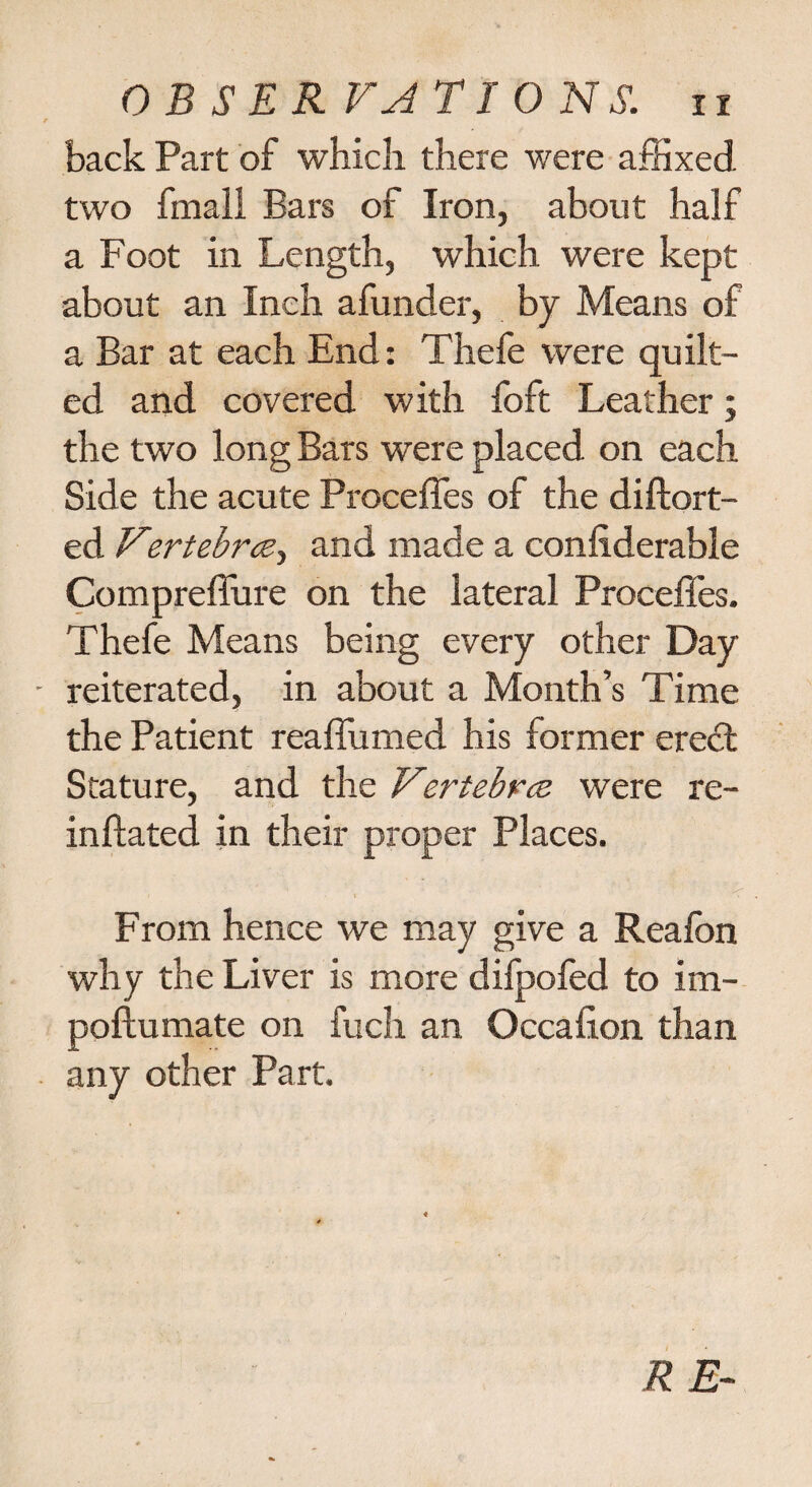 back Part of which there were affixed two fmall Bars of Iron, about half a Foot in Length, which were kept about an Inch afunder, by Means of a Bar at each End: Thefe were quilt¬ ed and covered with foft Leather; the two long Bars were placed on each Side the acute Precedes of the diftort- ed Vertebrcey and made a confiderable Compreffure on the lateral Precedes. Thefe Means being every other Day reiterated, in about a Month’s Time the Patient reaffirmed his former eredl Stature, and the Vertebrce were re- inflated in their proper Places. From hence we may give a Reafon why the Liver is more difpofed to im- poftumate on fuch an Occafion than any other Part.