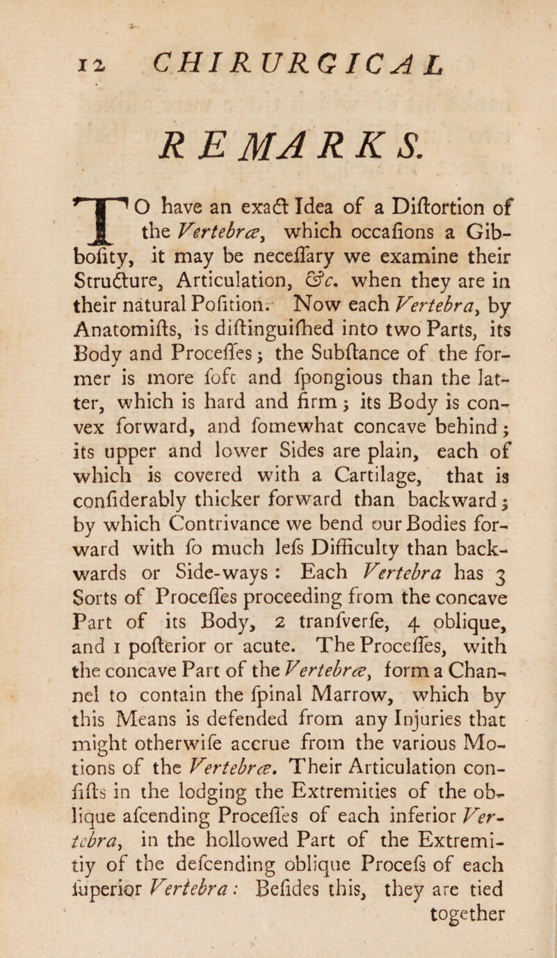 R E MA RKS. TO have an exadt Idea of a Diftortion of the Vertebra, which occafions a Gib- bofity, it may be neceffary we examine their Structure, Articulation, &c. when they are in their natural Pofition. Now each Vertebra, by Anatomifts, is diftinguifhed into two Parts, its Body and Proceffes y the Subftance of the for¬ mer is more fofc and fpongious than the lat¬ ter, which is hard and firm, its Body is con¬ vex forward, and fomewhat concave behind; its upper and lower Sides are plain, each of which is covered with a Cartilage, that is confiderably thicker forward than backward $ by which Contrivance we bend our Bodies for¬ ward with fo much lefs Difficulty than back¬ wards or Side-ways : Each Vertebra has 3 Sorts of Proceffes proceeding from the concave Part of its Body, 2 tranfverfe, 4 oblique, and 1 pofterior or acute. The Proceffes, with the concave Part of the Vertebray form a Chan-* nel to contain the fpinal Marrow, which by this Means is defended from any Injuries that might otherwife accrue from the various Mo¬ tions of the Vertebra. Their Articulation con- fids in the lodging the Extremities of the ob*- lique afcending Proceffes of each inferior Ver- te.bra, in the hollowed Part of the Extremi¬ ty of the defcending oblique Procefs of each i'uperior Vertebra: Befides this, they are tied together