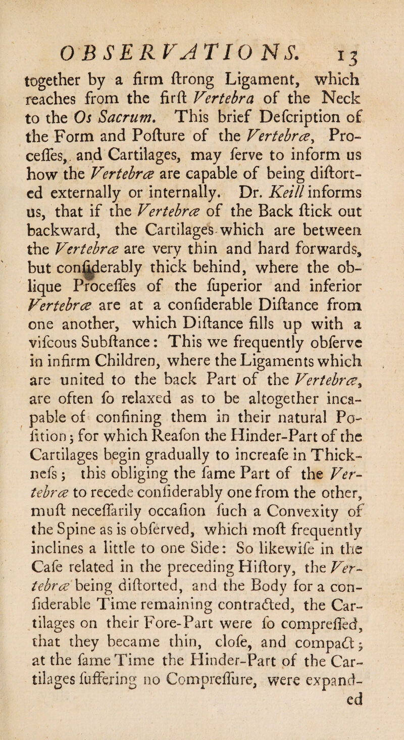 together by a firm ftrong Ligament, which reaches from the firft Vertebra of the Neck to the Os Sacrum. This brief Defcription of the Form and Pofture of the Vertebra, Pro- cefles,. and Cartilages, may ferve to inform us how the Vertebra are capable of being diflort- ed externally or internally. Dr. Keill informs us, that if the Vertebra of the Back flick out backward, the Cartilages which are between the Vertebra are very thin and hard forwards, but considerably thick behind, where the ob¬ lique Procefies of the fuperior and inferior Vertebra are at a confiderable Diftance from one another, which Diftance fills up with a vifcous Subftance: This we frequently obferve in infirm Children, where the Ligaments which are united to the back Part of the Vertebra, are often fo relaxed as to be altogether inca¬ pable of confining them in their natural Pa- fition 5 for which Reafon the Hinder-Part of the Cartilages begin gradually to increafe in Thick- nefs 5 this obliging the fame Part of the Ver¬ tebra to recede confiderably one from the other, mu ft neceffarily occafion fuch a Convexity of the Spine as is obferved, which moft frequently inclines a little to one Side: So likewife in the Cafe related in the preceding Hiftory, the Ver¬ tebra being diftorted, and the Body for a con¬ fiderable Time remaining contracted, the Car¬ tilages on their Fore-Part were fo compreffed, that they became thin, clofe, and compact; at the fame Time the Hinder-Part of the Car¬ tilages fuffering no Compreffure, were expand¬ ed
