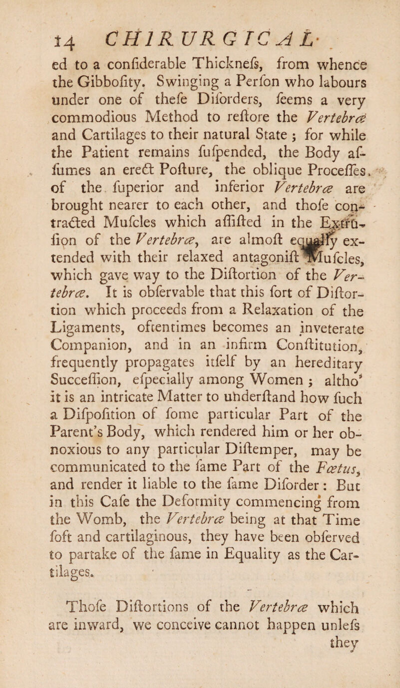 ed to a confiderable Thicknefs, from whence the Gibbofity. Swinging a Perfon who labours under one of thefe Diforders, feems a very commodious Method to reftore the Vertebra and Cartilages to their natural State ; for while the Patient remains fufpended, the Body af- fumes an ere£t Pofture, the oblique Procefles, of the fuperior and inferior Vertebra are brought nearer to each other, and thofe con¬ tracted Mufcles which a {lifted in the ExtftL lion of the Vertebra, are aim oft equalfv ex¬ tended with their relaxed antagoniftroufcles, which gave way to the Diftortion of the Ver¬ tebra. It is obfervable that this fort of Diftor¬ tion which proceeds from a Relaxation of the Ligaments, oftentimes becomes an inveterate Companion, and in an infirm Conftitution, frequently propagates itfelf by an hereditary Succeftion, efpeciaily among Women $ altho* it is an intricate Matter to underftand how fuch a Difpofition of fome particular Part of the Parent’s Body, which rendered him or her ob¬ noxious to any particular Diftemper, may be communicated to the fame Part of the Fcetus, and render it liable to the fame Diforder: But in this Cafe the Deformity commencing from the Womb, the Vertebra being at that Time foft and cartilaginous, they have been obferved to partake of the fame in Equality as the Car* tilages., Thofe Diftortions of the Vertebra which are inward, we conceive cannot happen unlefs they