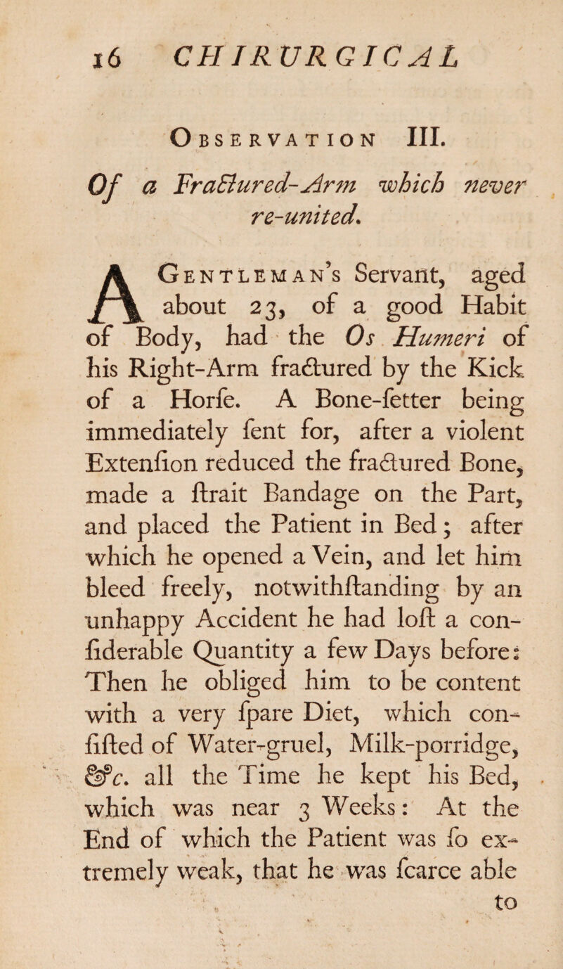 Observation III. Of a FraSiured-Arm which never re-united. AG entleman’s Servant, aged about 23, of a good Habit of Body, had the Os Humeri of his Right-Arm fractured by the Kick of a Horfe. A Bone-fetter being immediately fent for, after a violent Extenfion reduced the fractured Bone, made a ftrait Bandage on the Part, and placed the Patient in Bed; after which he opened a Vein, and let him bleed freely, notwithftanding by an unhappy Accident he had loft a con- fiderable Quantity a few Days before: Then he obliged him to be content with a very fpare Diet, which con- lifted of Water-gruel, Milk-porridge, &>c. all the Time he kept his Bed, which was near 3 Weeks: At the End of which the Patient was fo ex¬ tremely weak, that he was fcarce able